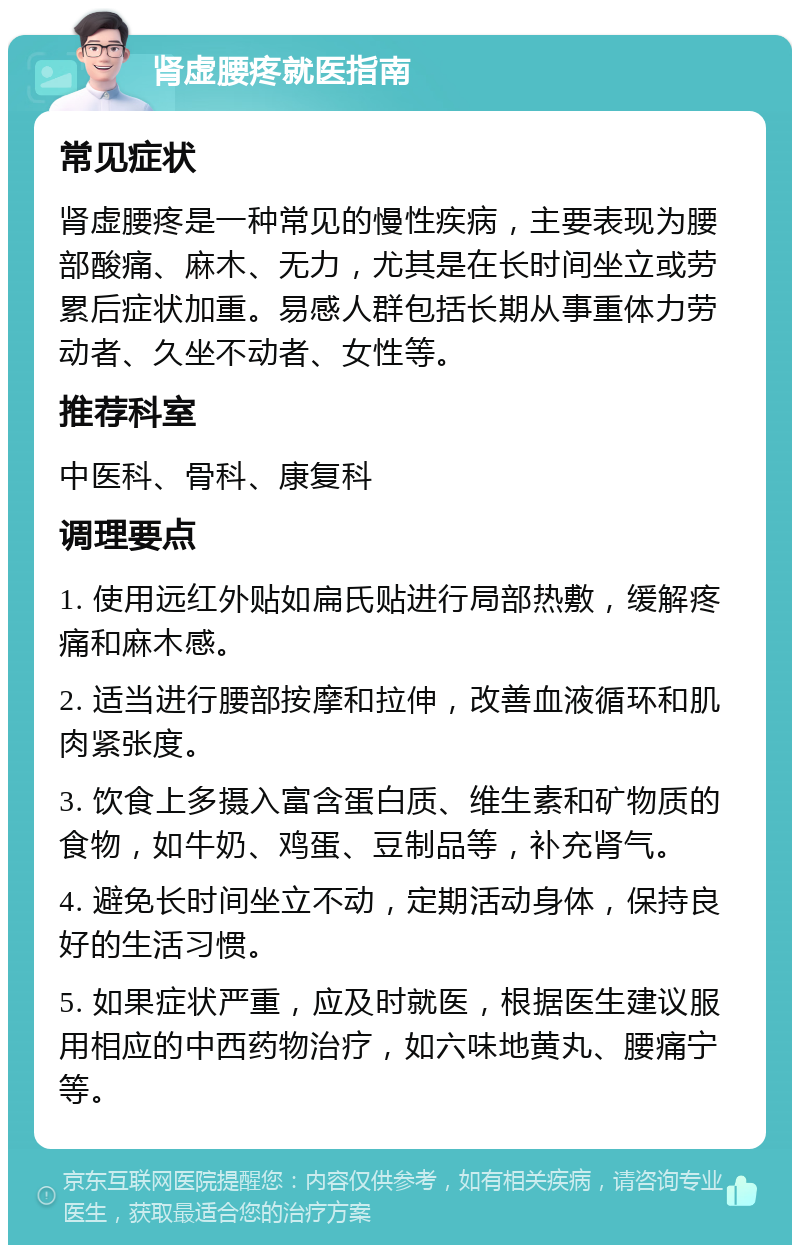 肾虚腰疼就医指南 常见症状 肾虚腰疼是一种常见的慢性疾病，主要表现为腰部酸痛、麻木、无力，尤其是在长时间坐立或劳累后症状加重。易感人群包括长期从事重体力劳动者、久坐不动者、女性等。 推荐科室 中医科、骨科、康复科 调理要点 1. 使用远红外贴如扁氏贴进行局部热敷，缓解疼痛和麻木感。 2. 适当进行腰部按摩和拉伸，改善血液循环和肌肉紧张度。 3. 饮食上多摄入富含蛋白质、维生素和矿物质的食物，如牛奶、鸡蛋、豆制品等，补充肾气。 4. 避免长时间坐立不动，定期活动身体，保持良好的生活习惯。 5. 如果症状严重，应及时就医，根据医生建议服用相应的中西药物治疗，如六味地黄丸、腰痛宁等。