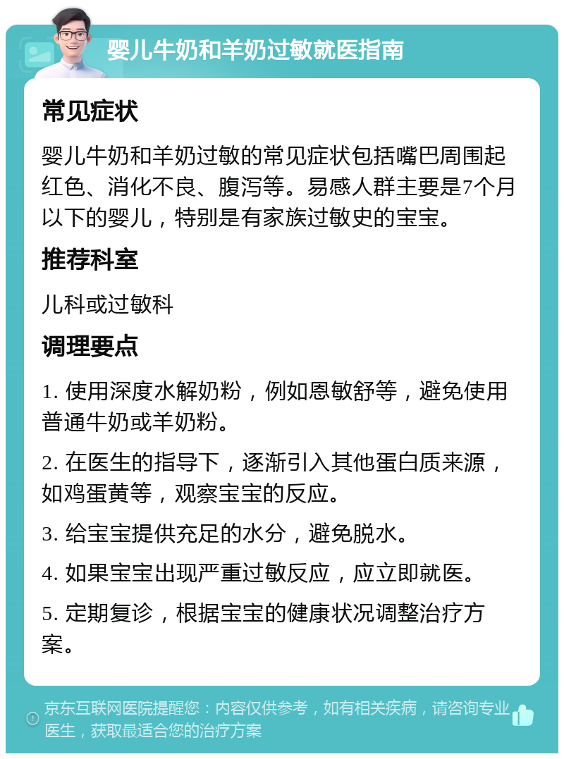 婴儿牛奶和羊奶过敏就医指南 常见症状 婴儿牛奶和羊奶过敏的常见症状包括嘴巴周围起红色、消化不良、腹泻等。易感人群主要是7个月以下的婴儿，特别是有家族过敏史的宝宝。 推荐科室 儿科或过敏科 调理要点 1. 使用深度水解奶粉，例如恩敏舒等，避免使用普通牛奶或羊奶粉。 2. 在医生的指导下，逐渐引入其他蛋白质来源，如鸡蛋黄等，观察宝宝的反应。 3. 给宝宝提供充足的水分，避免脱水。 4. 如果宝宝出现严重过敏反应，应立即就医。 5. 定期复诊，根据宝宝的健康状况调整治疗方案。