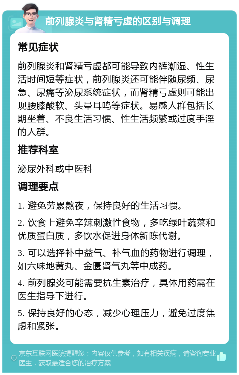 前列腺炎与肾精亏虚的区别与调理 常见症状 前列腺炎和肾精亏虚都可能导致内裤潮湿、性生活时间短等症状，前列腺炎还可能伴随尿频、尿急、尿痛等泌尿系统症状，而肾精亏虚则可能出现腰膝酸软、头晕耳鸣等症状。易感人群包括长期坐着、不良生活习惯、性生活频繁或过度手淫的人群。 推荐科室 泌尿外科或中医科 调理要点 1. 避免劳累熬夜，保持良好的生活习惯。 2. 饮食上避免辛辣刺激性食物，多吃绿叶蔬菜和优质蛋白质，多饮水促进身体新陈代谢。 3. 可以选择补中益气、补气血的药物进行调理，如六味地黄丸、金匮肾气丸等中成药。 4. 前列腺炎可能需要抗生素治疗，具体用药需在医生指导下进行。 5. 保持良好的心态，减少心理压力，避免过度焦虑和紧张。