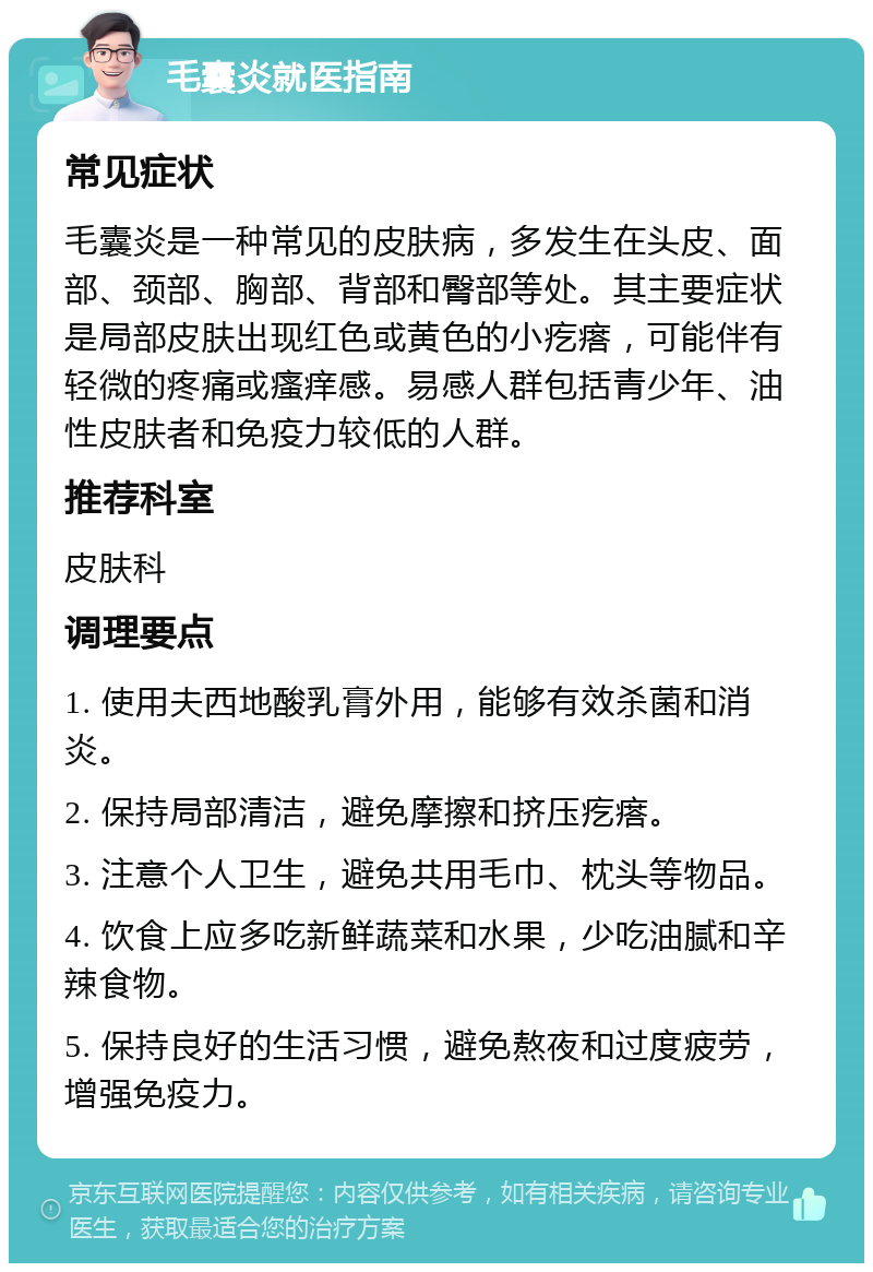 毛囊炎就医指南 常见症状 毛囊炎是一种常见的皮肤病，多发生在头皮、面部、颈部、胸部、背部和臀部等处。其主要症状是局部皮肤出现红色或黄色的小疙瘩，可能伴有轻微的疼痛或瘙痒感。易感人群包括青少年、油性皮肤者和免疫力较低的人群。 推荐科室 皮肤科 调理要点 1. 使用夫西地酸乳膏外用，能够有效杀菌和消炎。 2. 保持局部清洁，避免摩擦和挤压疙瘩。 3. 注意个人卫生，避免共用毛巾、枕头等物品。 4. 饮食上应多吃新鲜蔬菜和水果，少吃油腻和辛辣食物。 5. 保持良好的生活习惯，避免熬夜和过度疲劳，增强免疫力。