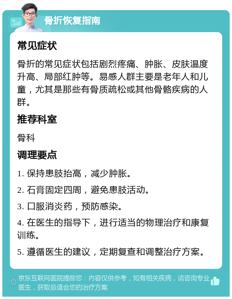 骨折恢复指南 常见症状 骨折的常见症状包括剧烈疼痛、肿胀、皮肤温度升高、局部红肿等。易感人群主要是老年人和儿童，尤其是那些有骨质疏松或其他骨骼疾病的人群。 推荐科室 骨科 调理要点 1. 保持患肢抬高，减少肿胀。 2. 石膏固定四周，避免患肢活动。 3. 口服消炎药，预防感染。 4. 在医生的指导下，进行适当的物理治疗和康复训练。 5. 遵循医生的建议，定期复查和调整治疗方案。