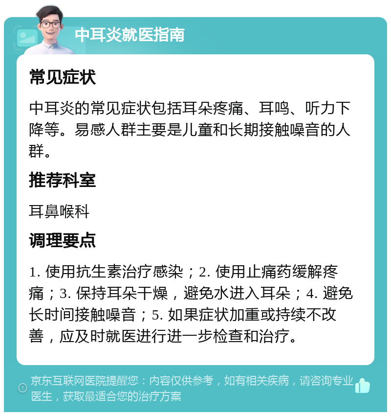 中耳炎就医指南 常见症状 中耳炎的常见症状包括耳朵疼痛、耳鸣、听力下降等。易感人群主要是儿童和长期接触噪音的人群。 推荐科室 耳鼻喉科 调理要点 1. 使用抗生素治疗感染；2. 使用止痛药缓解疼痛；3. 保持耳朵干燥，避免水进入耳朵；4. 避免长时间接触噪音；5. 如果症状加重或持续不改善，应及时就医进行进一步检查和治疗。