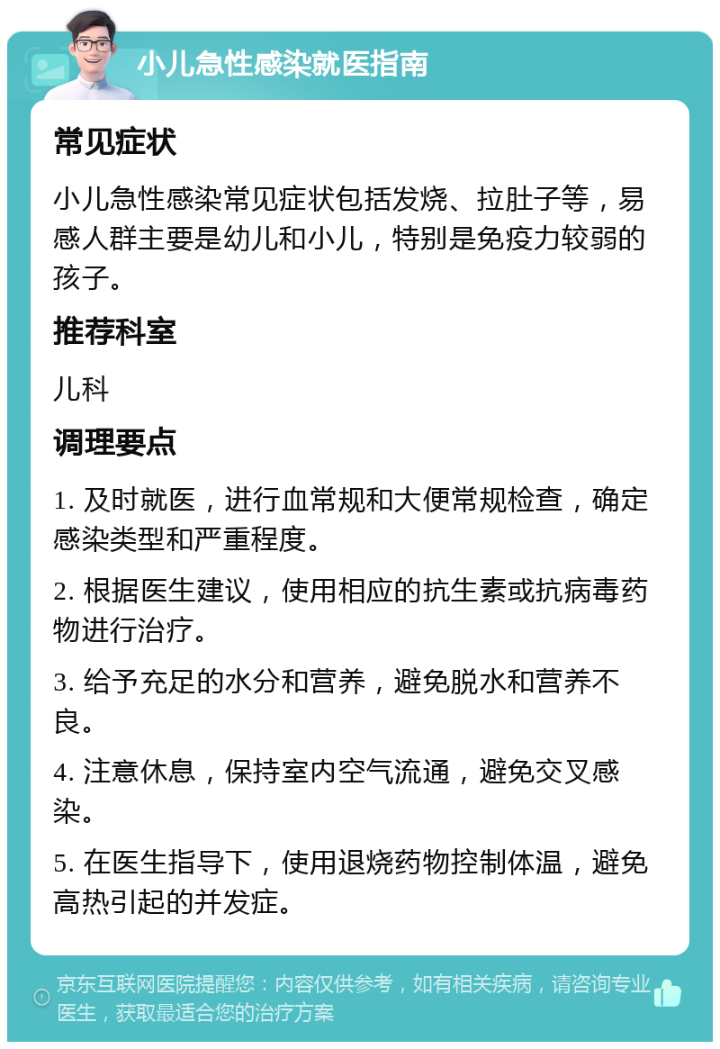 小儿急性感染就医指南 常见症状 小儿急性感染常见症状包括发烧、拉肚子等，易感人群主要是幼儿和小儿，特别是免疫力较弱的孩子。 推荐科室 儿科 调理要点 1. 及时就医，进行血常规和大便常规检查，确定感染类型和严重程度。 2. 根据医生建议，使用相应的抗生素或抗病毒药物进行治疗。 3. 给予充足的水分和营养，避免脱水和营养不良。 4. 注意休息，保持室内空气流通，避免交叉感染。 5. 在医生指导下，使用退烧药物控制体温，避免高热引起的并发症。