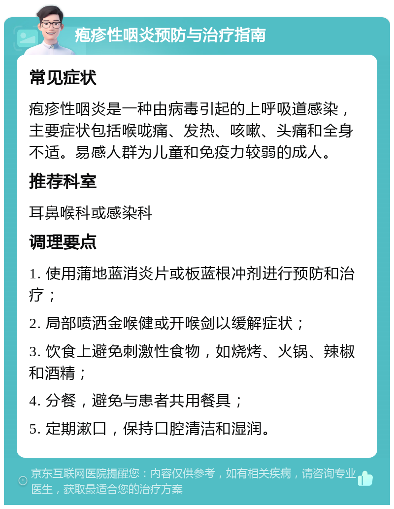 疱疹性咽炎预防与治疗指南 常见症状 疱疹性咽炎是一种由病毒引起的上呼吸道感染，主要症状包括喉咙痛、发热、咳嗽、头痛和全身不适。易感人群为儿童和免疫力较弱的成人。 推荐科室 耳鼻喉科或感染科 调理要点 1. 使用蒲地蓝消炎片或板蓝根冲剂进行预防和治疗； 2. 局部喷洒金喉健或开喉剑以缓解症状； 3. 饮食上避免刺激性食物，如烧烤、火锅、辣椒和酒精； 4. 分餐，避免与患者共用餐具； 5. 定期漱口，保持口腔清洁和湿润。