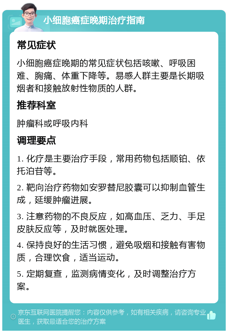 小细胞癌症晚期治疗指南 常见症状 小细胞癌症晚期的常见症状包括咳嗽、呼吸困难、胸痛、体重下降等。易感人群主要是长期吸烟者和接触放射性物质的人群。 推荐科室 肿瘤科或呼吸内科 调理要点 1. 化疗是主要治疗手段，常用药物包括顺铂、依托泊苷等。 2. 靶向治疗药物如安罗替尼胶囊可以抑制血管生成，延缓肿瘤进展。 3. 注意药物的不良反应，如高血压、乏力、手足皮肤反应等，及时就医处理。 4. 保持良好的生活习惯，避免吸烟和接触有害物质，合理饮食，适当运动。 5. 定期复查，监测病情变化，及时调整治疗方案。