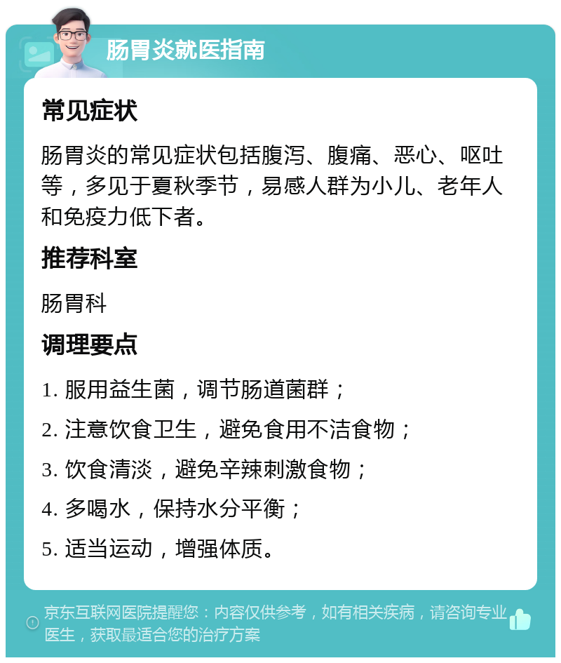 肠胃炎就医指南 常见症状 肠胃炎的常见症状包括腹泻、腹痛、恶心、呕吐等，多见于夏秋季节，易感人群为小儿、老年人和免疫力低下者。 推荐科室 肠胃科 调理要点 1. 服用益生菌，调节肠道菌群； 2. 注意饮食卫生，避免食用不洁食物； 3. 饮食清淡，避免辛辣刺激食物； 4. 多喝水，保持水分平衡； 5. 适当运动，增强体质。