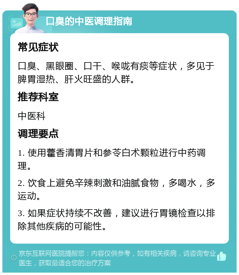 口臭的中医调理指南 常见症状 口臭、黑眼圈、口干、喉咙有痰等症状，多见于脾胃湿热、肝火旺盛的人群。 推荐科室 中医科 调理要点 1. 使用藿香清胃片和参苓白术颗粒进行中药调理。 2. 饮食上避免辛辣刺激和油腻食物，多喝水，多运动。 3. 如果症状持续不改善，建议进行胃镜检查以排除其他疾病的可能性。