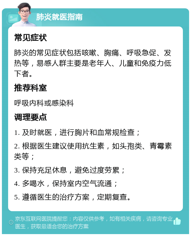 肺炎就医指南 常见症状 肺炎的常见症状包括咳嗽、胸痛、呼吸急促、发热等，易感人群主要是老年人、儿童和免疫力低下者。 推荐科室 呼吸内科或感染科 调理要点 1. 及时就医，进行胸片和血常规检查； 2. 根据医生建议使用抗生素，如头孢类、青霉素类等； 3. 保持充足休息，避免过度劳累； 4. 多喝水，保持室内空气流通； 5. 遵循医生的治疗方案，定期复查。