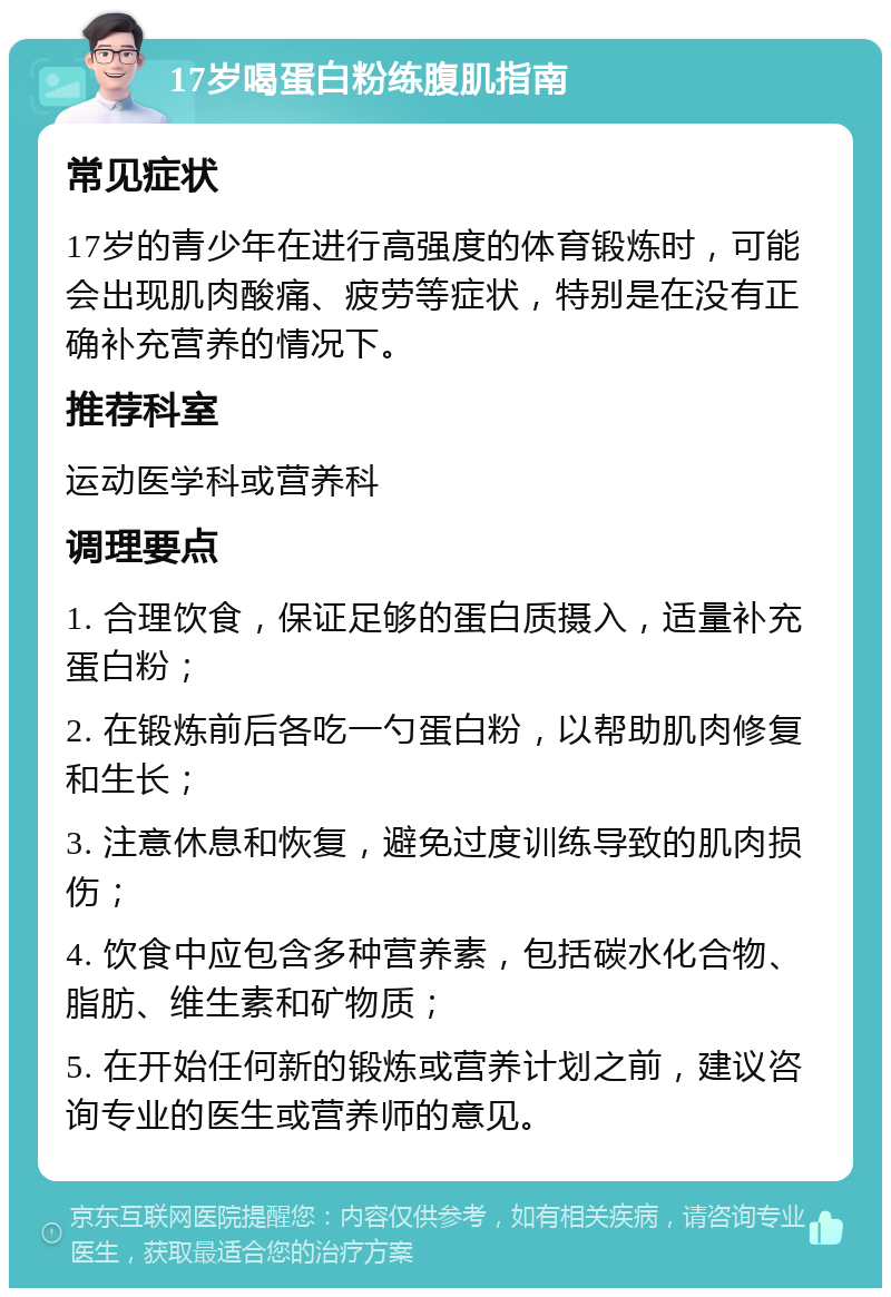 17岁喝蛋白粉练腹肌指南 常见症状 17岁的青少年在进行高强度的体育锻炼时，可能会出现肌肉酸痛、疲劳等症状，特别是在没有正确补充营养的情况下。 推荐科室 运动医学科或营养科 调理要点 1. 合理饮食，保证足够的蛋白质摄入，适量补充蛋白粉； 2. 在锻炼前后各吃一勺蛋白粉，以帮助肌肉修复和生长； 3. 注意休息和恢复，避免过度训练导致的肌肉损伤； 4. 饮食中应包含多种营养素，包括碳水化合物、脂肪、维生素和矿物质； 5. 在开始任何新的锻炼或营养计划之前，建议咨询专业的医生或营养师的意见。