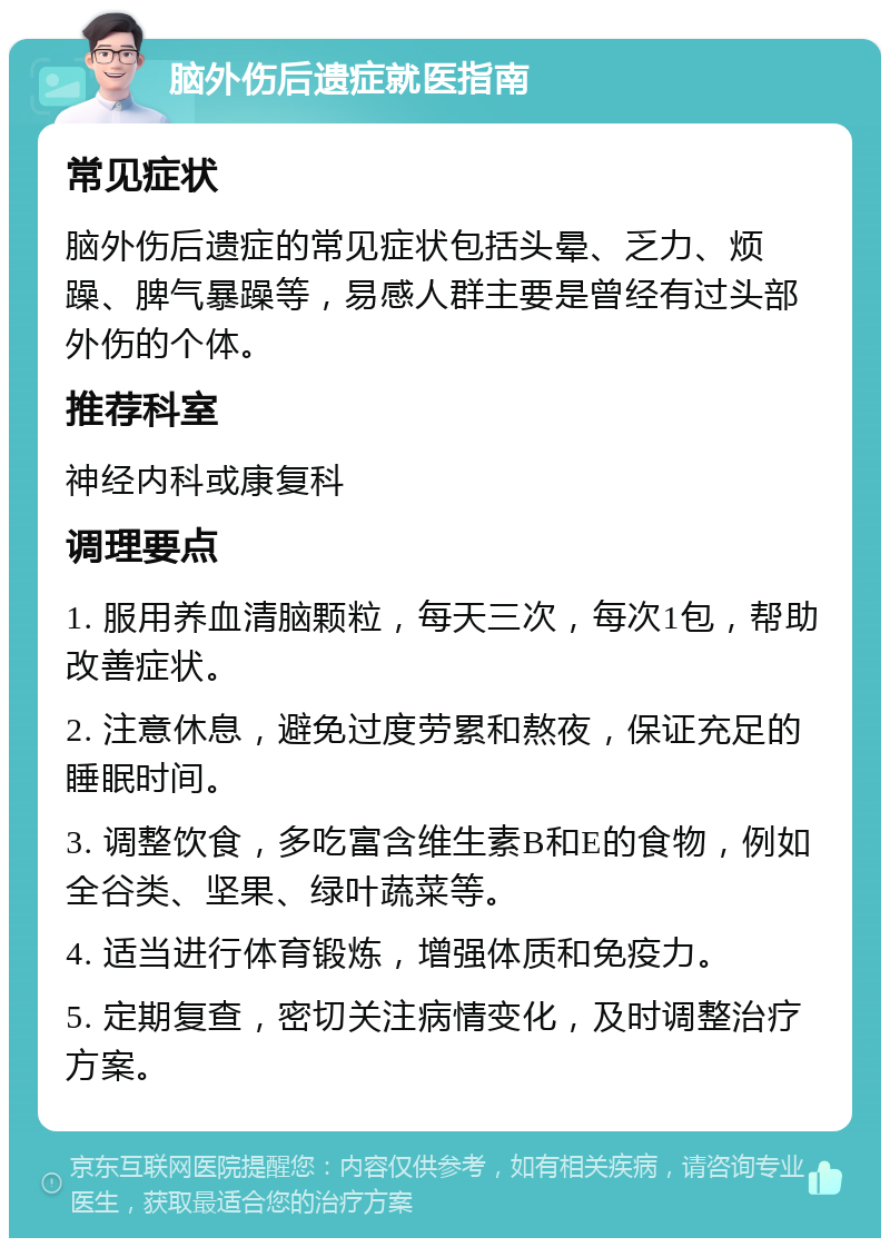 脑外伤后遗症就医指南 常见症状 脑外伤后遗症的常见症状包括头晕、乏力、烦躁、脾气暴躁等，易感人群主要是曾经有过头部外伤的个体。 推荐科室 神经内科或康复科 调理要点 1. 服用养血清脑颗粒，每天三次，每次1包，帮助改善症状。 2. 注意休息，避免过度劳累和熬夜，保证充足的睡眠时间。 3. 调整饮食，多吃富含维生素B和E的食物，例如全谷类、坚果、绿叶蔬菜等。 4. 适当进行体育锻炼，增强体质和免疫力。 5. 定期复查，密切关注病情变化，及时调整治疗方案。