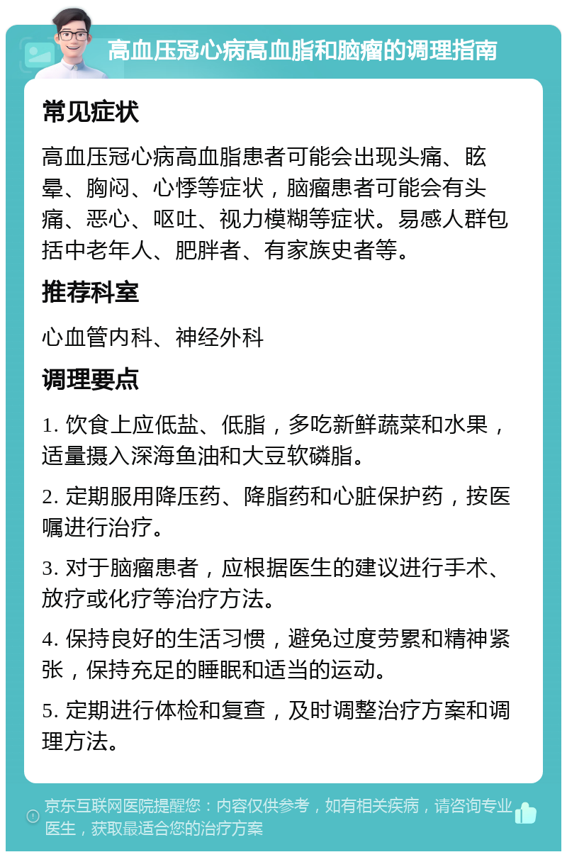 高血压冠心病高血脂和脑瘤的调理指南 常见症状 高血压冠心病高血脂患者可能会出现头痛、眩晕、胸闷、心悸等症状，脑瘤患者可能会有头痛、恶心、呕吐、视力模糊等症状。易感人群包括中老年人、肥胖者、有家族史者等。 推荐科室 心血管内科、神经外科 调理要点 1. 饮食上应低盐、低脂，多吃新鲜蔬菜和水果，适量摄入深海鱼油和大豆软磷脂。 2. 定期服用降压药、降脂药和心脏保护药，按医嘱进行治疗。 3. 对于脑瘤患者，应根据医生的建议进行手术、放疗或化疗等治疗方法。 4. 保持良好的生活习惯，避免过度劳累和精神紧张，保持充足的睡眠和适当的运动。 5. 定期进行体检和复查，及时调整治疗方案和调理方法。