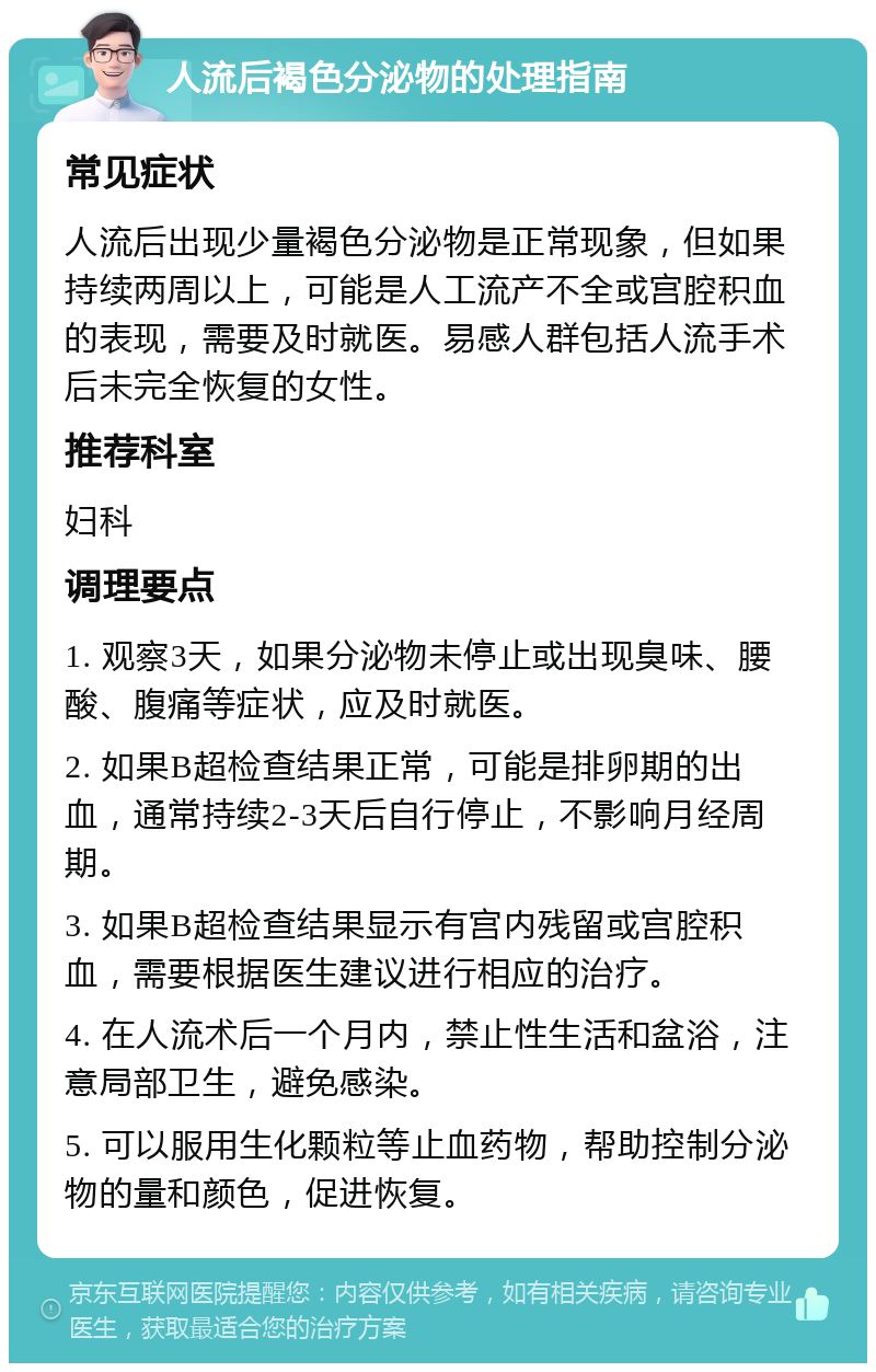 人流后褐色分泌物的处理指南 常见症状 人流后出现少量褐色分泌物是正常现象，但如果持续两周以上，可能是人工流产不全或宫腔积血的表现，需要及时就医。易感人群包括人流手术后未完全恢复的女性。 推荐科室 妇科 调理要点 1. 观察3天，如果分泌物未停止或出现臭味、腰酸、腹痛等症状，应及时就医。 2. 如果B超检查结果正常，可能是排卵期的出血，通常持续2-3天后自行停止，不影响月经周期。 3. 如果B超检查结果显示有宫内残留或宫腔积血，需要根据医生建议进行相应的治疗。 4. 在人流术后一个月内，禁止性生活和盆浴，注意局部卫生，避免感染。 5. 可以服用生化颗粒等止血药物，帮助控制分泌物的量和颜色，促进恢复。