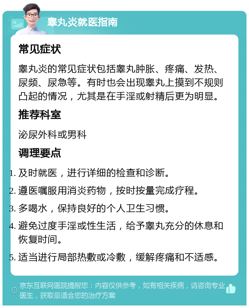 睾丸炎就医指南 常见症状 睾丸炎的常见症状包括睾丸肿胀、疼痛、发热、尿频、尿急等。有时也会出现睾丸上摸到不规则凸起的情况，尤其是在手淫或射精后更为明显。 推荐科室 泌尿外科或男科 调理要点 及时就医，进行详细的检查和诊断。 遵医嘱服用消炎药物，按时按量完成疗程。 多喝水，保持良好的个人卫生习惯。 避免过度手淫或性生活，给予睾丸充分的休息和恢复时间。 适当进行局部热敷或冷敷，缓解疼痛和不适感。