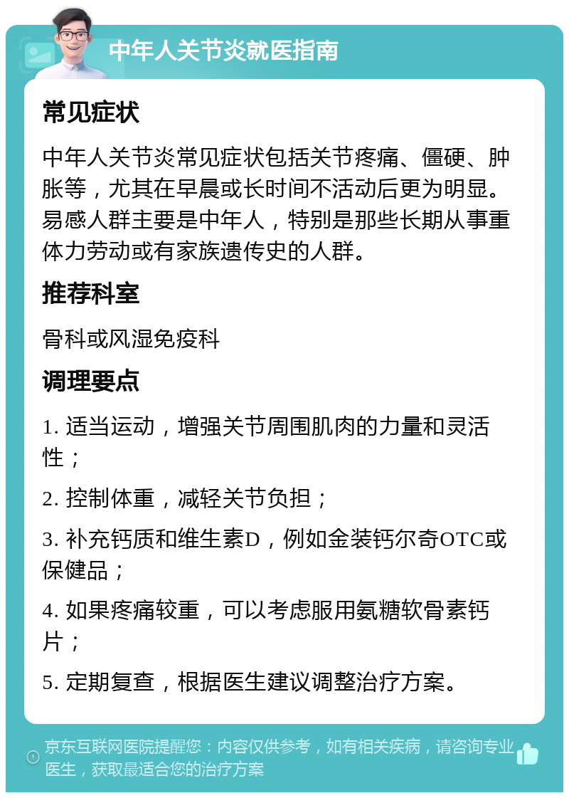 中年人关节炎就医指南 常见症状 中年人关节炎常见症状包括关节疼痛、僵硬、肿胀等，尤其在早晨或长时间不活动后更为明显。易感人群主要是中年人，特别是那些长期从事重体力劳动或有家族遗传史的人群。 推荐科室 骨科或风湿免疫科 调理要点 1. 适当运动，增强关节周围肌肉的力量和灵活性； 2. 控制体重，减轻关节负担； 3. 补充钙质和维生素D，例如金装钙尔奇OTC或保健品； 4. 如果疼痛较重，可以考虑服用氨糖软骨素钙片； 5. 定期复查，根据医生建议调整治疗方案。