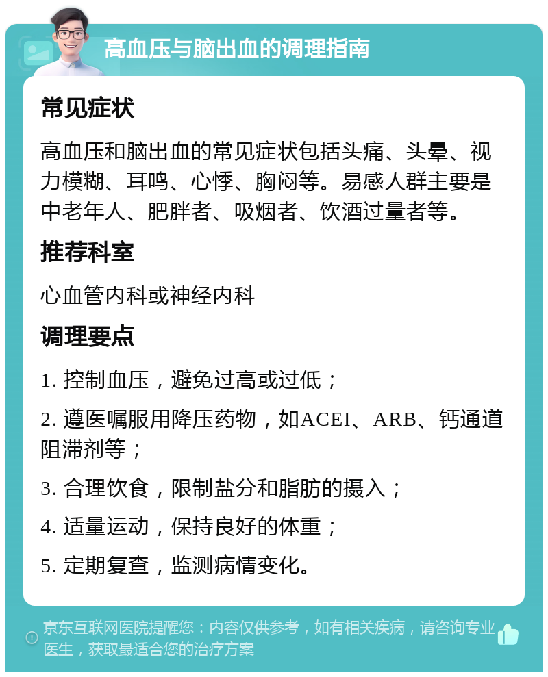 高血压与脑出血的调理指南 常见症状 高血压和脑出血的常见症状包括头痛、头晕、视力模糊、耳鸣、心悸、胸闷等。易感人群主要是中老年人、肥胖者、吸烟者、饮酒过量者等。 推荐科室 心血管内科或神经内科 调理要点 1. 控制血压，避免过高或过低； 2. 遵医嘱服用降压药物，如ACEI、ARB、钙通道阻滞剂等； 3. 合理饮食，限制盐分和脂肪的摄入； 4. 适量运动，保持良好的体重； 5. 定期复查，监测病情变化。