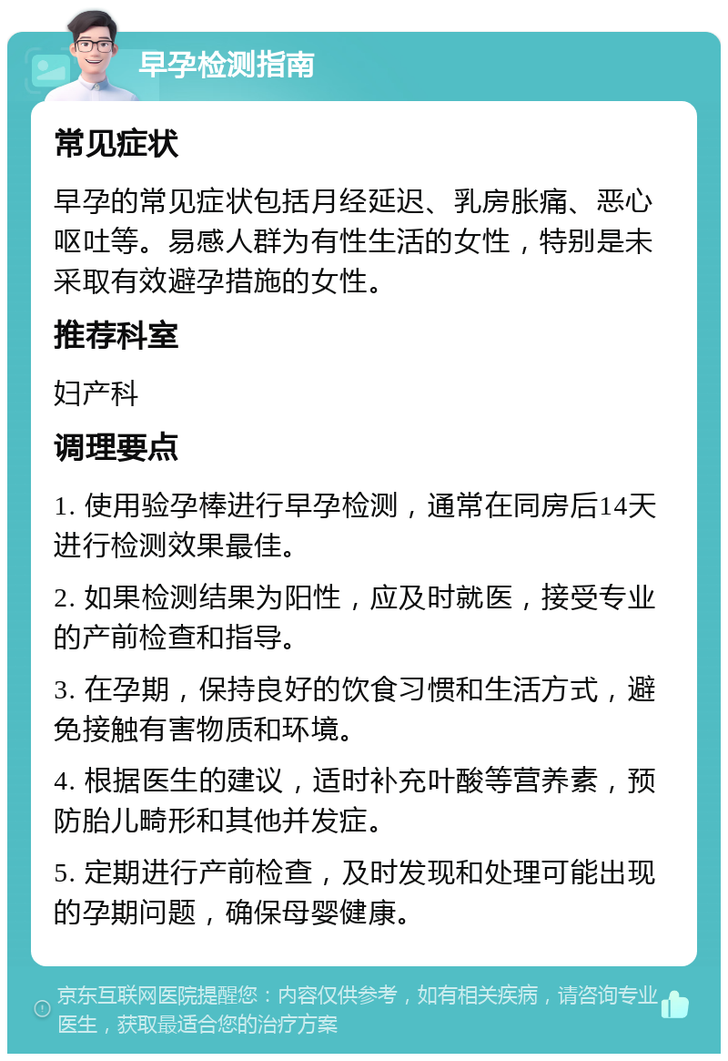 早孕检测指南 常见症状 早孕的常见症状包括月经延迟、乳房胀痛、恶心呕吐等。易感人群为有性生活的女性，特别是未采取有效避孕措施的女性。 推荐科室 妇产科 调理要点 1. 使用验孕棒进行早孕检测，通常在同房后14天进行检测效果最佳。 2. 如果检测结果为阳性，应及时就医，接受专业的产前检查和指导。 3. 在孕期，保持良好的饮食习惯和生活方式，避免接触有害物质和环境。 4. 根据医生的建议，适时补充叶酸等营养素，预防胎儿畸形和其他并发症。 5. 定期进行产前检查，及时发现和处理可能出现的孕期问题，确保母婴健康。