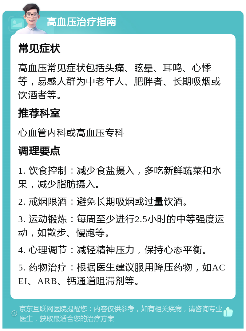 高血压治疗指南 常见症状 高血压常见症状包括头痛、眩晕、耳鸣、心悸等，易感人群为中老年人、肥胖者、长期吸烟或饮酒者等。 推荐科室 心血管内科或高血压专科 调理要点 1. 饮食控制：减少食盐摄入，多吃新鲜蔬菜和水果，减少脂肪摄入。 2. 戒烟限酒：避免长期吸烟或过量饮酒。 3. 运动锻炼：每周至少进行2.5小时的中等强度运动，如散步、慢跑等。 4. 心理调节：减轻精神压力，保持心态平衡。 5. 药物治疗：根据医生建议服用降压药物，如ACEI、ARB、钙通道阻滞剂等。