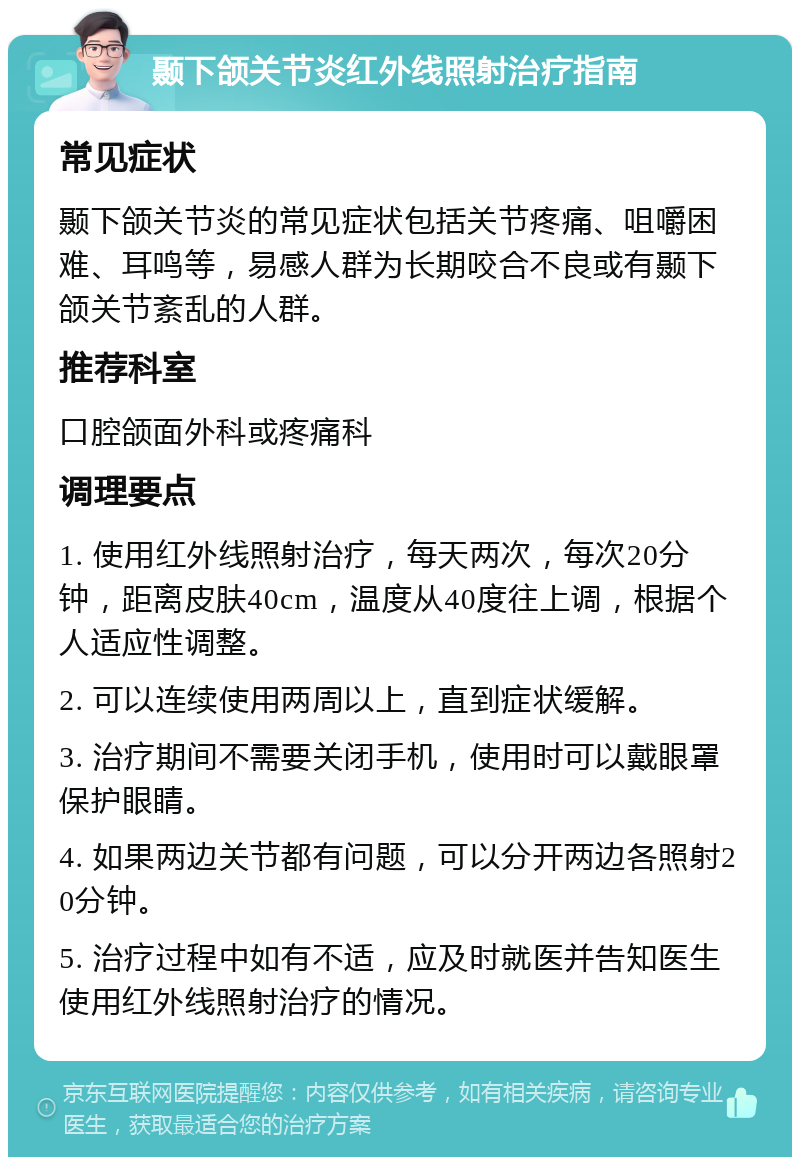 颞下颌关节炎红外线照射治疗指南 常见症状 颞下颌关节炎的常见症状包括关节疼痛、咀嚼困难、耳鸣等，易感人群为长期咬合不良或有颞下颌关节紊乱的人群。 推荐科室 口腔颌面外科或疼痛科 调理要点 1. 使用红外线照射治疗，每天两次，每次20分钟，距离皮肤40cm，温度从40度往上调，根据个人适应性调整。 2. 可以连续使用两周以上，直到症状缓解。 3. 治疗期间不需要关闭手机，使用时可以戴眼罩保护眼睛。 4. 如果两边关节都有问题，可以分开两边各照射20分钟。 5. 治疗过程中如有不适，应及时就医并告知医生使用红外线照射治疗的情况。