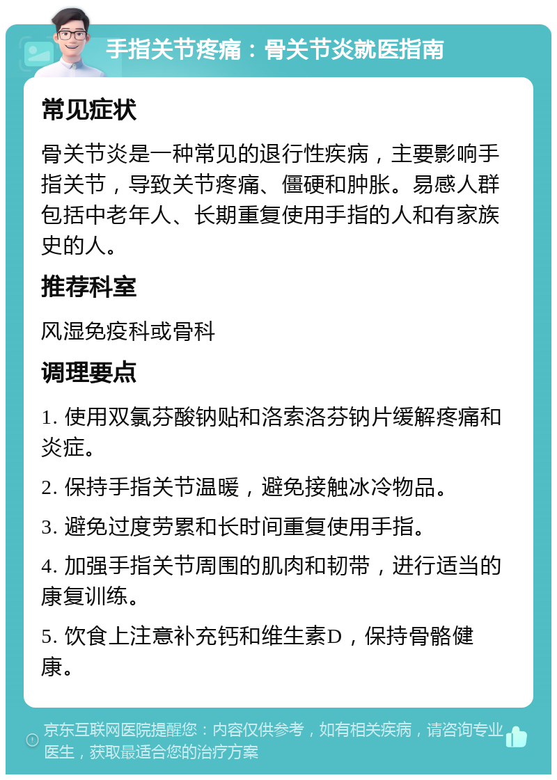 手指关节疼痛：骨关节炎就医指南 常见症状 骨关节炎是一种常见的退行性疾病，主要影响手指关节，导致关节疼痛、僵硬和肿胀。易感人群包括中老年人、长期重复使用手指的人和有家族史的人。 推荐科室 风湿免疫科或骨科 调理要点 1. 使用双氯芬酸钠贴和洛索洛芬钠片缓解疼痛和炎症。 2. 保持手指关节温暖，避免接触冰冷物品。 3. 避免过度劳累和长时间重复使用手指。 4. 加强手指关节周围的肌肉和韧带，进行适当的康复训练。 5. 饮食上注意补充钙和维生素D，保持骨骼健康。