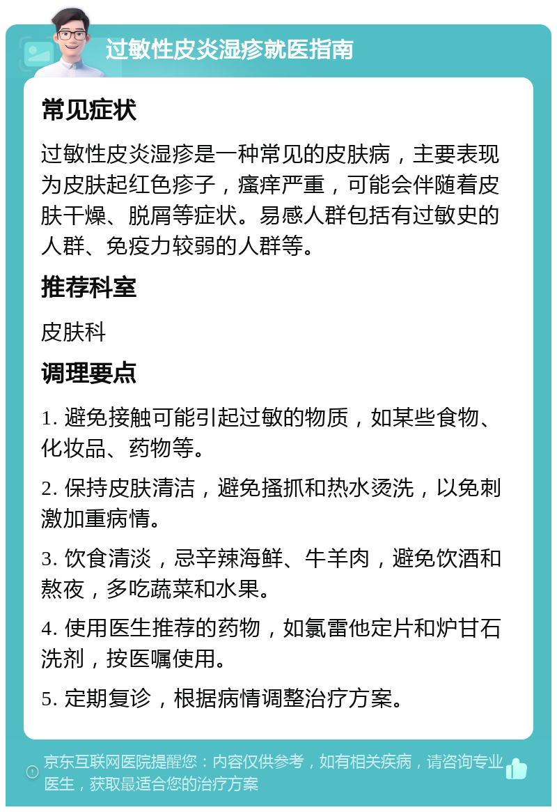 过敏性皮炎湿疹就医指南 常见症状 过敏性皮炎湿疹是一种常见的皮肤病，主要表现为皮肤起红色疹子，瘙痒严重，可能会伴随着皮肤干燥、脱屑等症状。易感人群包括有过敏史的人群、免疫力较弱的人群等。 推荐科室 皮肤科 调理要点 1. 避免接触可能引起过敏的物质，如某些食物、化妆品、药物等。 2. 保持皮肤清洁，避免搔抓和热水烫洗，以免刺激加重病情。 3. 饮食清淡，忌辛辣海鲜、牛羊肉，避免饮酒和熬夜，多吃蔬菜和水果。 4. 使用医生推荐的药物，如氯雷他定片和炉甘石洗剂，按医嘱使用。 5. 定期复诊，根据病情调整治疗方案。