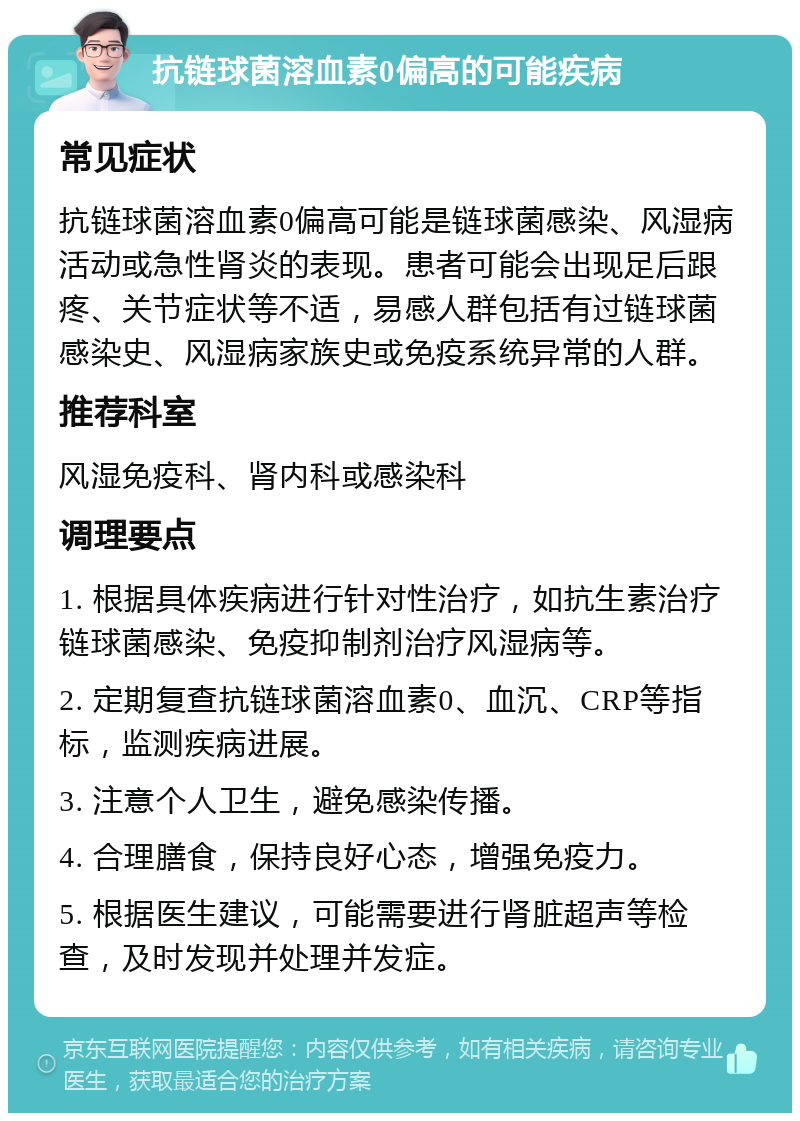 抗链球菌溶血素0偏高的可能疾病 常见症状 抗链球菌溶血素0偏高可能是链球菌感染、风湿病活动或急性肾炎的表现。患者可能会出现足后跟疼、关节症状等不适，易感人群包括有过链球菌感染史、风湿病家族史或免疫系统异常的人群。 推荐科室 风湿免疫科、肾内科或感染科 调理要点 1. 根据具体疾病进行针对性治疗，如抗生素治疗链球菌感染、免疫抑制剂治疗风湿病等。 2. 定期复查抗链球菌溶血素0、血沉、CRP等指标，监测疾病进展。 3. 注意个人卫生，避免感染传播。 4. 合理膳食，保持良好心态，增强免疫力。 5. 根据医生建议，可能需要进行肾脏超声等检查，及时发现并处理并发症。