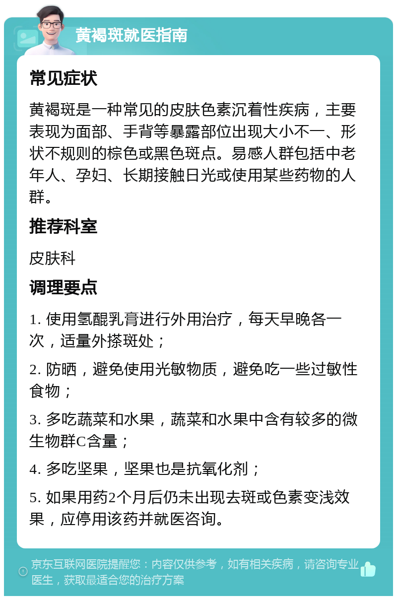 黄褐斑就医指南 常见症状 黄褐斑是一种常见的皮肤色素沉着性疾病，主要表现为面部、手背等暴露部位出现大小不一、形状不规则的棕色或黑色斑点。易感人群包括中老年人、孕妇、长期接触日光或使用某些药物的人群。 推荐科室 皮肤科 调理要点 1. 使用氢醌乳膏进行外用治疗，每天早晚各一次，适量外搽斑处； 2. 防晒，避免使用光敏物质，避免吃一些过敏性食物； 3. 多吃蔬菜和水果，蔬菜和水果中含有较多的微生物群C含量； 4. 多吃坚果，坚果也是抗氧化剂； 5. 如果用药2个月后仍未出现去斑或色素变浅效果，应停用该药并就医咨询。