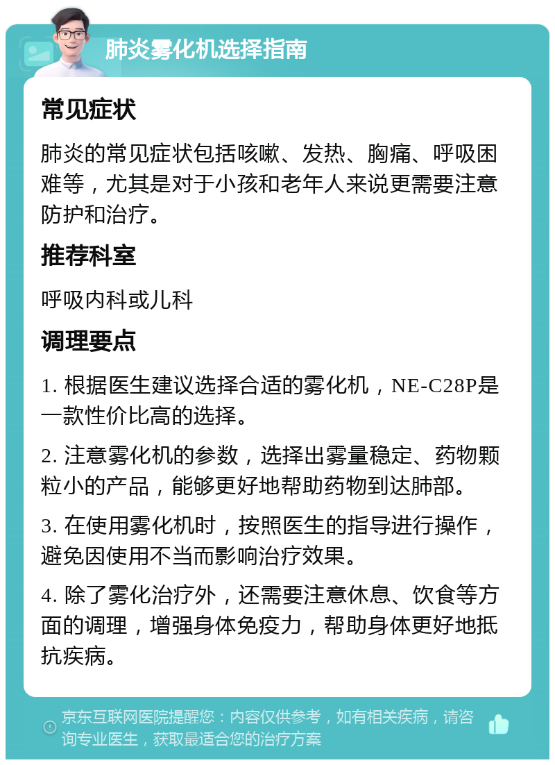 肺炎雾化机选择指南 常见症状 肺炎的常见症状包括咳嗽、发热、胸痛、呼吸困难等，尤其是对于小孩和老年人来说更需要注意防护和治疗。 推荐科室 呼吸内科或儿科 调理要点 1. 根据医生建议选择合适的雾化机，NE-C28P是一款性价比高的选择。 2. 注意雾化机的参数，选择出雾量稳定、药物颗粒小的产品，能够更好地帮助药物到达肺部。 3. 在使用雾化机时，按照医生的指导进行操作，避免因使用不当而影响治疗效果。 4. 除了雾化治疗外，还需要注意休息、饮食等方面的调理，增强身体免疫力，帮助身体更好地抵抗疾病。