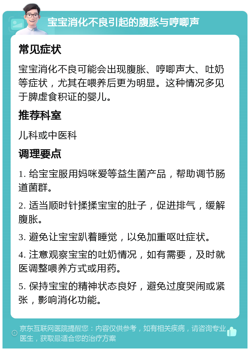 宝宝消化不良引起的腹胀与哼唧声 常见症状 宝宝消化不良可能会出现腹胀、哼唧声大、吐奶等症状，尤其在喂养后更为明显。这种情况多见于脾虚食积证的婴儿。 推荐科室 儿科或中医科 调理要点 1. 给宝宝服用妈咪爱等益生菌产品，帮助调节肠道菌群。 2. 适当顺时针揉揉宝宝的肚子，促进排气，缓解腹胀。 3. 避免让宝宝趴着睡觉，以免加重呕吐症状。 4. 注意观察宝宝的吐奶情况，如有需要，及时就医调整喂养方式或用药。 5. 保持宝宝的精神状态良好，避免过度哭闹或紧张，影响消化功能。