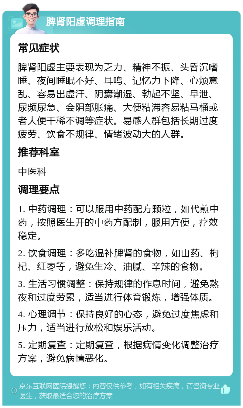 脾肾阳虚调理指南 常见症状 脾肾阳虚主要表现为乏力、精神不振、头昏沉嗜睡、夜间睡眠不好、耳鸣、记忆力下降、心烦意乱、容易出虚汗、阴囊潮湿、勃起不坚、早泄、尿频尿急、会阴部胀痛、大便粘滞容易粘马桶或者大便干稀不调等症状。易感人群包括长期过度疲劳、饮食不规律、情绪波动大的人群。 推荐科室 中医科 调理要点 1. 中药调理：可以服用中药配方颗粒，如代煎中药，按照医生开的中药方配制，服用方便，疗效稳定。 2. 饮食调理：多吃温补脾肾的食物，如山药、枸杞、红枣等，避免生冷、油腻、辛辣的食物。 3. 生活习惯调整：保持规律的作息时间，避免熬夜和过度劳累，适当进行体育锻炼，增强体质。 4. 心理调节：保持良好的心态，避免过度焦虑和压力，适当进行放松和娱乐活动。 5. 定期复查：定期复查，根据病情变化调整治疗方案，避免病情恶化。