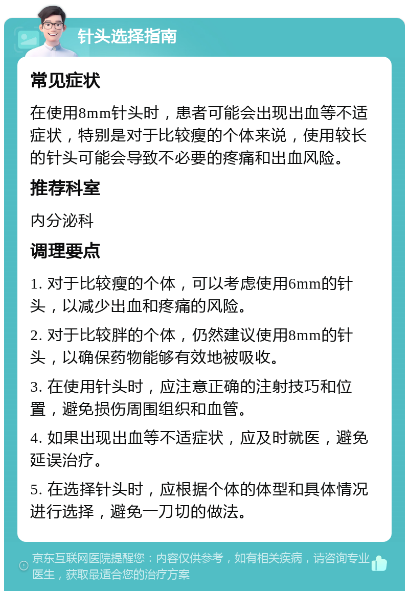 针头选择指南 常见症状 在使用8mm针头时，患者可能会出现出血等不适症状，特别是对于比较瘦的个体来说，使用较长的针头可能会导致不必要的疼痛和出血风险。 推荐科室 内分泌科 调理要点 1. 对于比较瘦的个体，可以考虑使用6mm的针头，以减少出血和疼痛的风险。 2. 对于比较胖的个体，仍然建议使用8mm的针头，以确保药物能够有效地被吸收。 3. 在使用针头时，应注意正确的注射技巧和位置，避免损伤周围组织和血管。 4. 如果出现出血等不适症状，应及时就医，避免延误治疗。 5. 在选择针头时，应根据个体的体型和具体情况进行选择，避免一刀切的做法。