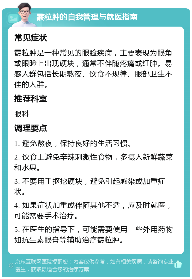 霰粒肿的自我管理与就医指南 常见症状 霰粒肿是一种常见的眼睑疾病，主要表现为眼角或眼睑上出现硬块，通常不伴随疼痛或红肿。易感人群包括长期熬夜、饮食不规律、眼部卫生不佳的人群。 推荐科室 眼科 调理要点 1. 避免熬夜，保持良好的生活习惯。 2. 饮食上避免辛辣刺激性食物，多摄入新鲜蔬菜和水果。 3. 不要用手抠挖硬块，避免引起感染或加重症状。 4. 如果症状加重或伴随其他不适，应及时就医，可能需要手术治疗。 5. 在医生的指导下，可能需要使用一些外用药物如抗生素眼膏等辅助治疗霰粒肿。