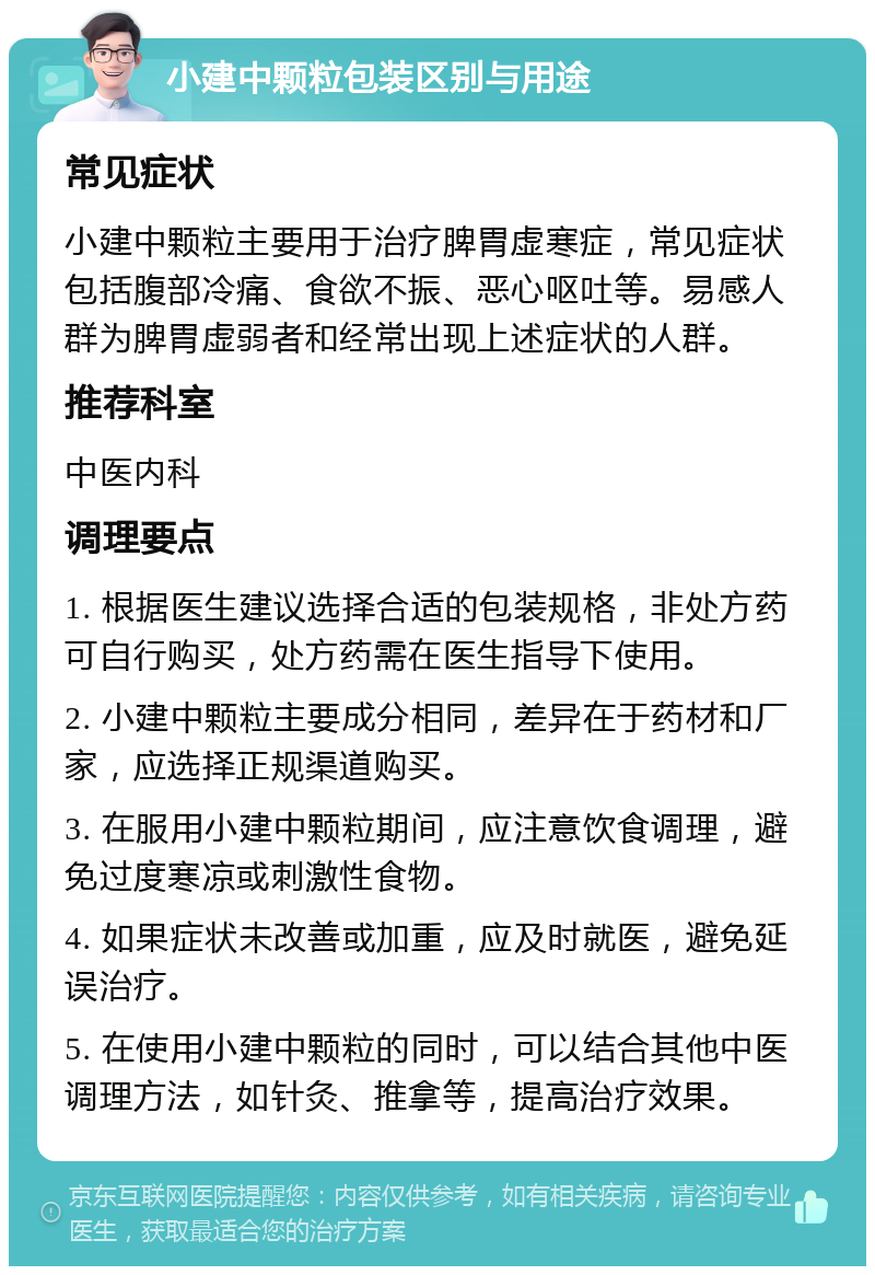 小建中颗粒包装区别与用途 常见症状 小建中颗粒主要用于治疗脾胃虚寒症，常见症状包括腹部冷痛、食欲不振、恶心呕吐等。易感人群为脾胃虚弱者和经常出现上述症状的人群。 推荐科室 中医内科 调理要点 1. 根据医生建议选择合适的包装规格，非处方药可自行购买，处方药需在医生指导下使用。 2. 小建中颗粒主要成分相同，差异在于药材和厂家，应选择正规渠道购买。 3. 在服用小建中颗粒期间，应注意饮食调理，避免过度寒凉或刺激性食物。 4. 如果症状未改善或加重，应及时就医，避免延误治疗。 5. 在使用小建中颗粒的同时，可以结合其他中医调理方法，如针灸、推拿等，提高治疗效果。