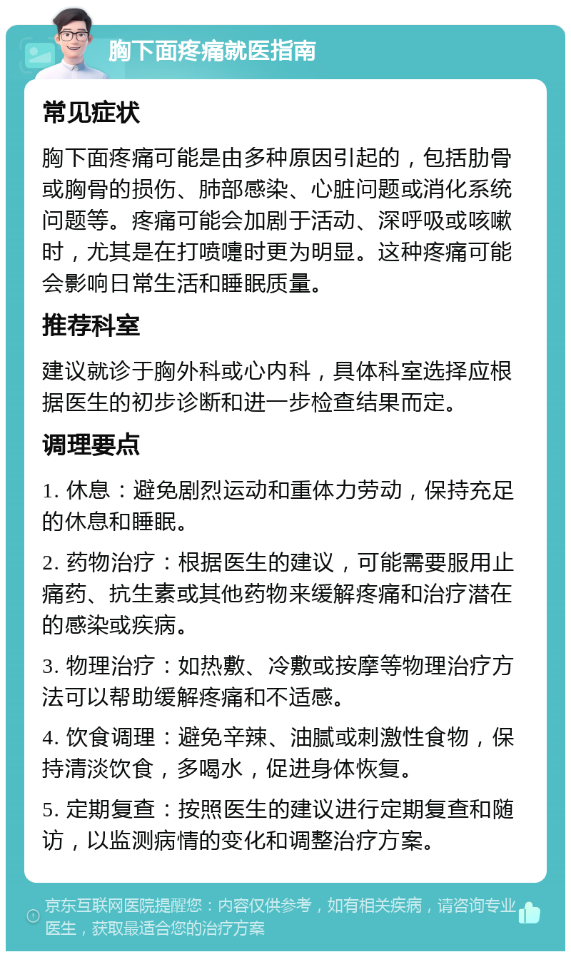 胸下面疼痛就医指南 常见症状 胸下面疼痛可能是由多种原因引起的，包括肋骨或胸骨的损伤、肺部感染、心脏问题或消化系统问题等。疼痛可能会加剧于活动、深呼吸或咳嗽时，尤其是在打喷嚏时更为明显。这种疼痛可能会影响日常生活和睡眠质量。 推荐科室 建议就诊于胸外科或心内科，具体科室选择应根据医生的初步诊断和进一步检查结果而定。 调理要点 1. 休息：避免剧烈运动和重体力劳动，保持充足的休息和睡眠。 2. 药物治疗：根据医生的建议，可能需要服用止痛药、抗生素或其他药物来缓解疼痛和治疗潜在的感染或疾病。 3. 物理治疗：如热敷、冷敷或按摩等物理治疗方法可以帮助缓解疼痛和不适感。 4. 饮食调理：避免辛辣、油腻或刺激性食物，保持清淡饮食，多喝水，促进身体恢复。 5. 定期复查：按照医生的建议进行定期复查和随访，以监测病情的变化和调整治疗方案。