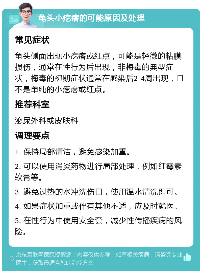 龟头小疙瘩的可能原因及处理 常见症状 龟头侧面出现小疙瘩或红点，可能是轻微的粘膜损伤，通常在性行为后出现，非梅毒的典型症状，梅毒的初期症状通常在感染后2-4周出现，且不是单纯的小疙瘩或红点。 推荐科室 泌尿外科或皮肤科 调理要点 1. 保持局部清洁，避免感染加重。 2. 可以使用消炎药物进行局部处理，例如红霉素软膏等。 3. 避免过热的水冲洗伤口，使用温水清洗即可。 4. 如果症状加重或伴有其他不适，应及时就医。 5. 在性行为中使用安全套，减少性传播疾病的风险。