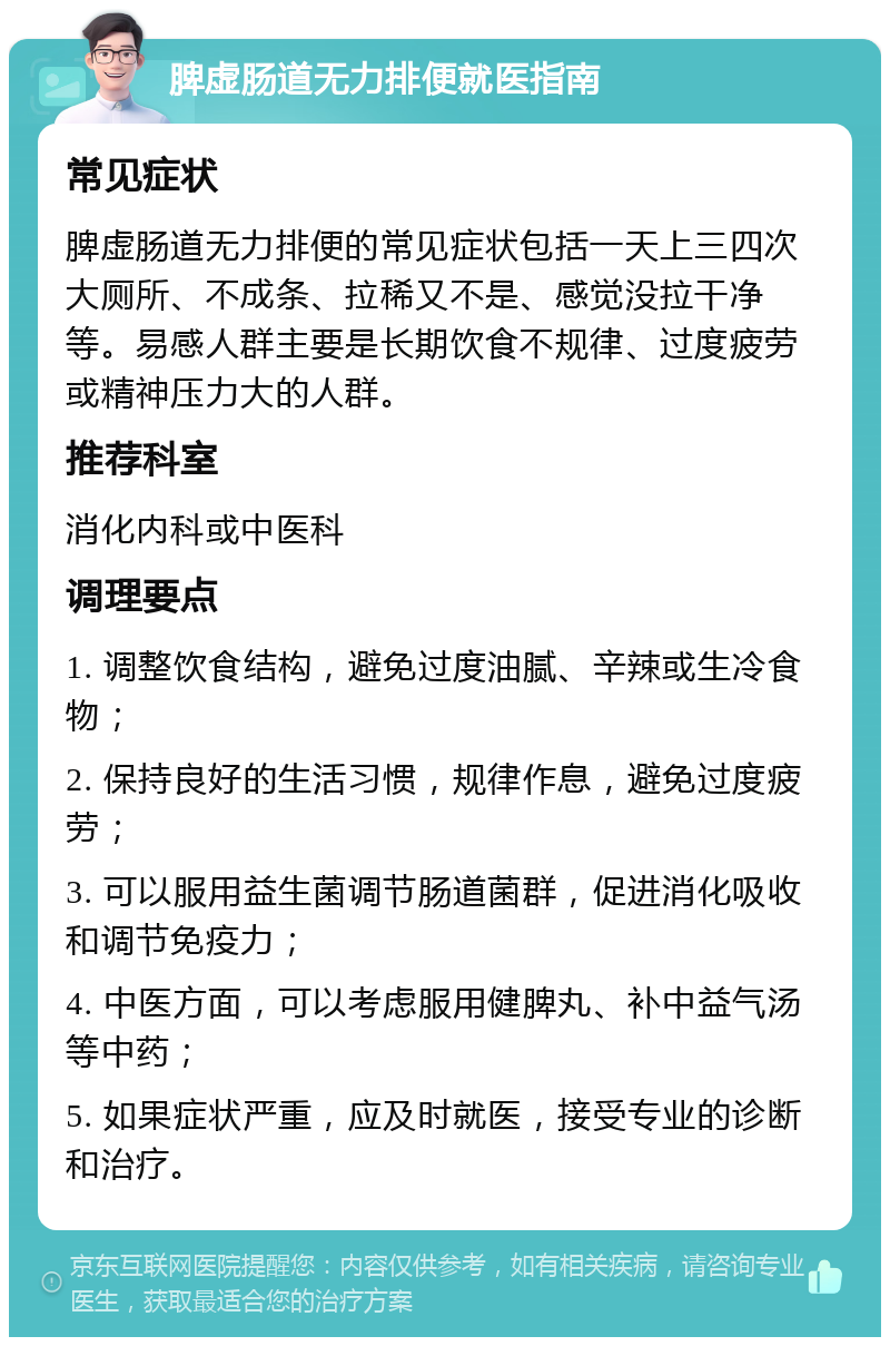 脾虚肠道无力排便就医指南 常见症状 脾虚肠道无力排便的常见症状包括一天上三四次大厕所、不成条、拉稀又不是、感觉没拉干净等。易感人群主要是长期饮食不规律、过度疲劳或精神压力大的人群。 推荐科室 消化内科或中医科 调理要点 1. 调整饮食结构，避免过度油腻、辛辣或生冷食物； 2. 保持良好的生活习惯，规律作息，避免过度疲劳； 3. 可以服用益生菌调节肠道菌群，促进消化吸收和调节免疫力； 4. 中医方面，可以考虑服用健脾丸、补中益气汤等中药； 5. 如果症状严重，应及时就医，接受专业的诊断和治疗。