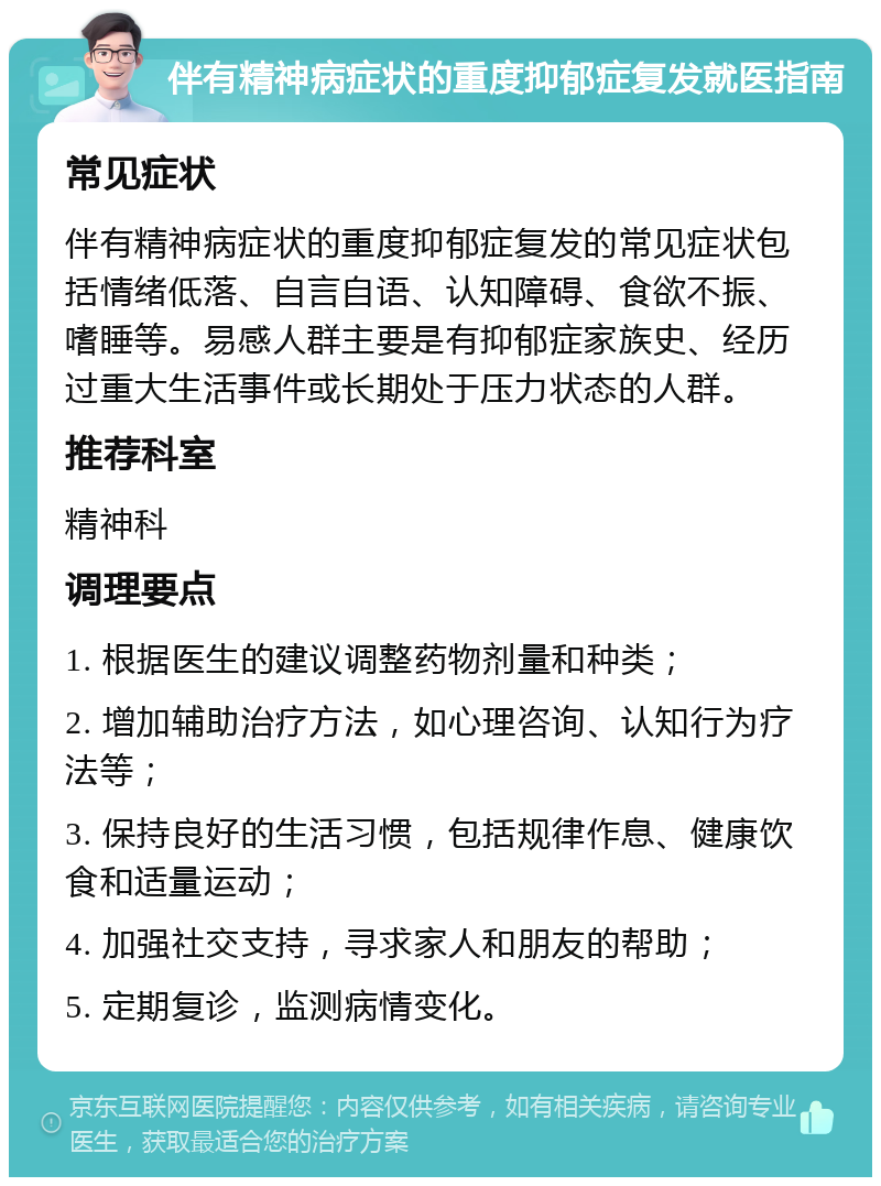 伴有精神病症状的重度抑郁症复发就医指南 常见症状 伴有精神病症状的重度抑郁症复发的常见症状包括情绪低落、自言自语、认知障碍、食欲不振、嗜睡等。易感人群主要是有抑郁症家族史、经历过重大生活事件或长期处于压力状态的人群。 推荐科室 精神科 调理要点 1. 根据医生的建议调整药物剂量和种类； 2. 增加辅助治疗方法，如心理咨询、认知行为疗法等； 3. 保持良好的生活习惯，包括规律作息、健康饮食和适量运动； 4. 加强社交支持，寻求家人和朋友的帮助； 5. 定期复诊，监测病情变化。