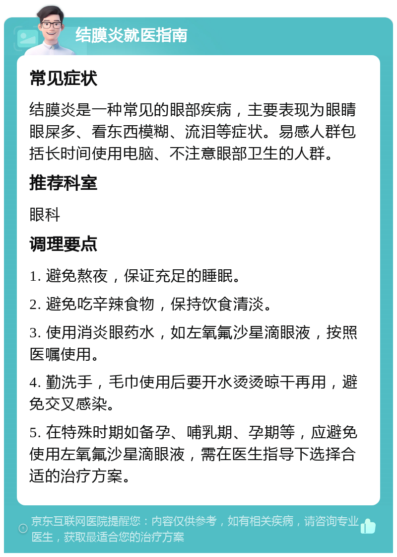 结膜炎就医指南 常见症状 结膜炎是一种常见的眼部疾病，主要表现为眼睛眼屎多、看东西模糊、流泪等症状。易感人群包括长时间使用电脑、不注意眼部卫生的人群。 推荐科室 眼科 调理要点 1. 避免熬夜，保证充足的睡眠。 2. 避免吃辛辣食物，保持饮食清淡。 3. 使用消炎眼药水，如左氧氟沙星滴眼液，按照医嘱使用。 4. 勤洗手，毛巾使用后要开水烫烫晾干再用，避免交叉感染。 5. 在特殊时期如备孕、哺乳期、孕期等，应避免使用左氧氟沙星滴眼液，需在医生指导下选择合适的治疗方案。