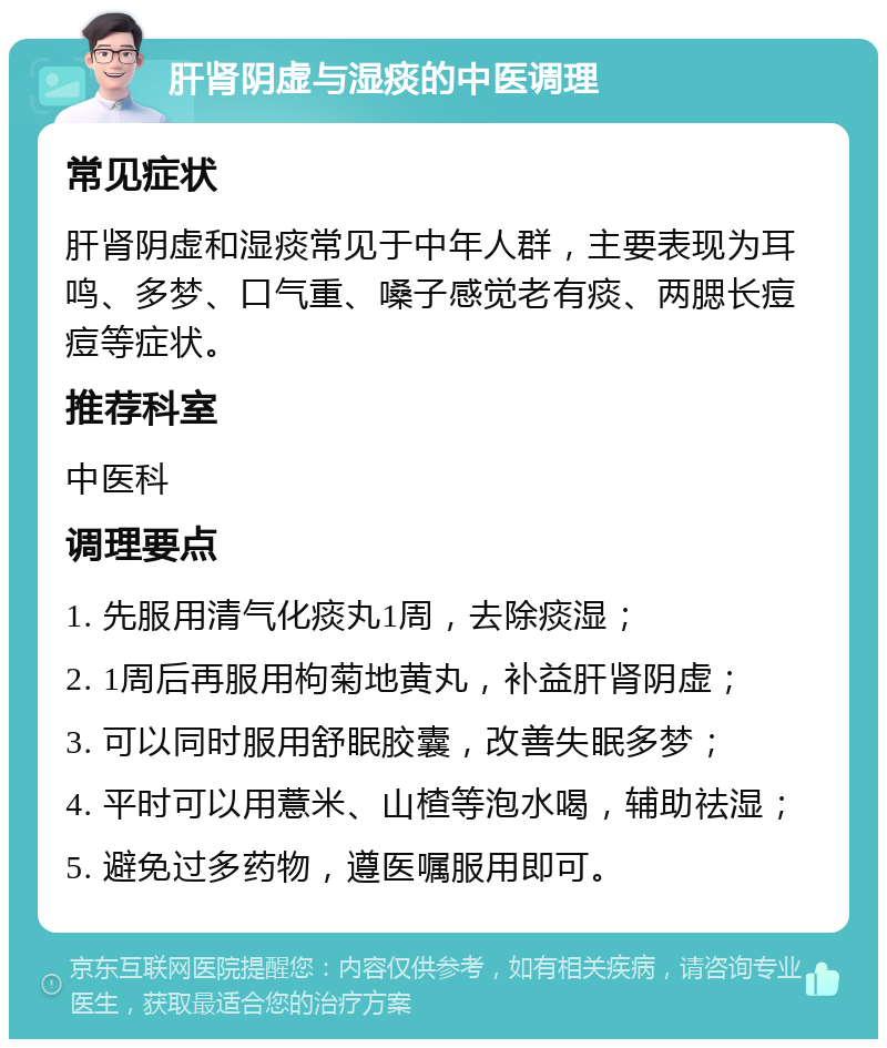 肝肾阴虚与湿痰的中医调理 常见症状 肝肾阴虚和湿痰常见于中年人群，主要表现为耳鸣、多梦、口气重、嗓子感觉老有痰、两腮长痘痘等症状。 推荐科室 中医科 调理要点 1. 先服用清气化痰丸1周，去除痰湿； 2. 1周后再服用枸菊地黄丸，补益肝肾阴虚； 3. 可以同时服用舒眠胶囊，改善失眠多梦； 4. 平时可以用薏米、山楂等泡水喝，辅助祛湿； 5. 避免过多药物，遵医嘱服用即可。