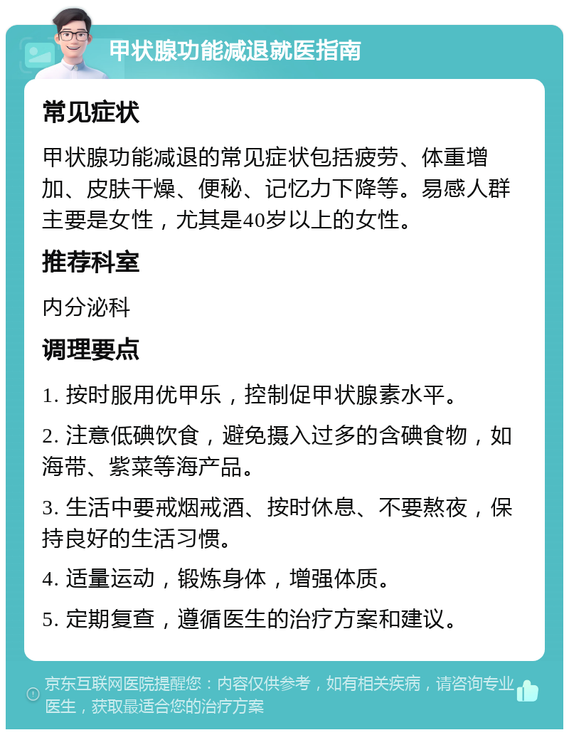 甲状腺功能减退就医指南 常见症状 甲状腺功能减退的常见症状包括疲劳、体重增加、皮肤干燥、便秘、记忆力下降等。易感人群主要是女性，尤其是40岁以上的女性。 推荐科室 内分泌科 调理要点 1. 按时服用优甲乐，控制促甲状腺素水平。 2. 注意低碘饮食，避免摄入过多的含碘食物，如海带、紫菜等海产品。 3. 生活中要戒烟戒酒、按时休息、不要熬夜，保持良好的生活习惯。 4. 适量运动，锻炼身体，增强体质。 5. 定期复查，遵循医生的治疗方案和建议。