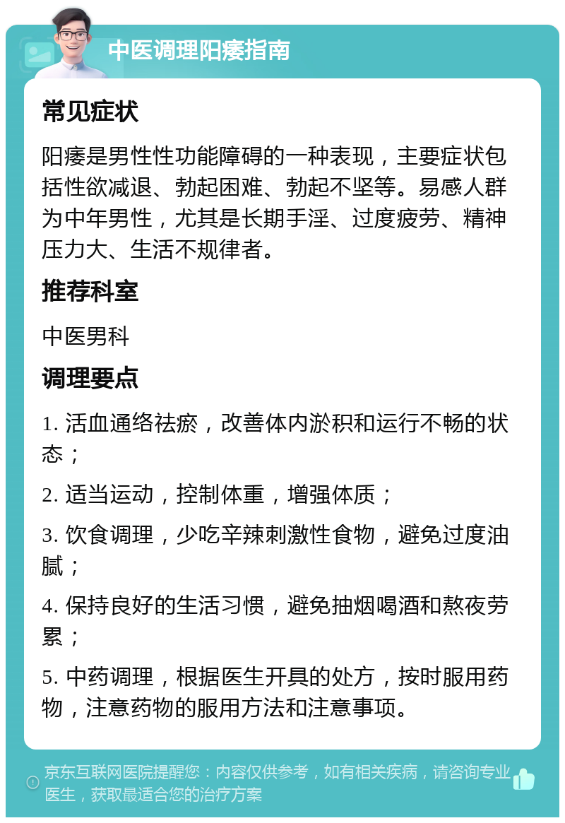 中医调理阳痿指南 常见症状 阳痿是男性性功能障碍的一种表现，主要症状包括性欲减退、勃起困难、勃起不坚等。易感人群为中年男性，尤其是长期手淫、过度疲劳、精神压力大、生活不规律者。 推荐科室 中医男科 调理要点 1. 活血通络祛瘀，改善体内淤积和运行不畅的状态； 2. 适当运动，控制体重，增强体质； 3. 饮食调理，少吃辛辣刺激性食物，避免过度油腻； 4. 保持良好的生活习惯，避免抽烟喝酒和熬夜劳累； 5. 中药调理，根据医生开具的处方，按时服用药物，注意药物的服用方法和注意事项。