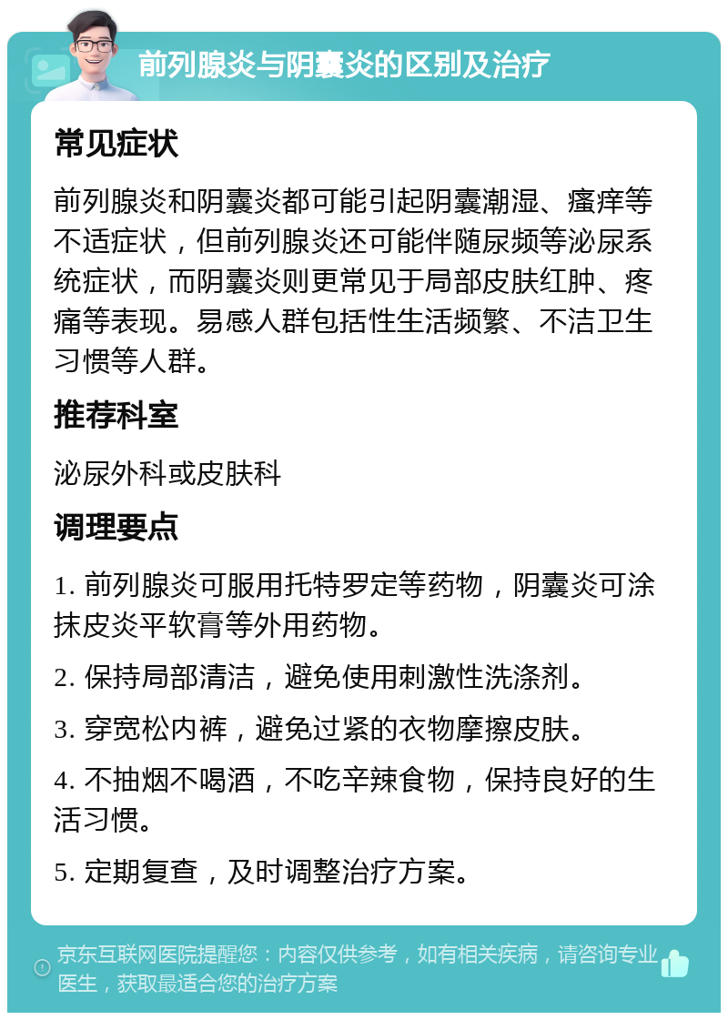 前列腺炎与阴囊炎的区别及治疗 常见症状 前列腺炎和阴囊炎都可能引起阴囊潮湿、瘙痒等不适症状，但前列腺炎还可能伴随尿频等泌尿系统症状，而阴囊炎则更常见于局部皮肤红肿、疼痛等表现。易感人群包括性生活频繁、不洁卫生习惯等人群。 推荐科室 泌尿外科或皮肤科 调理要点 1. 前列腺炎可服用托特罗定等药物，阴囊炎可涂抹皮炎平软膏等外用药物。 2. 保持局部清洁，避免使用刺激性洗涤剂。 3. 穿宽松内裤，避免过紧的衣物摩擦皮肤。 4. 不抽烟不喝酒，不吃辛辣食物，保持良好的生活习惯。 5. 定期复查，及时调整治疗方案。