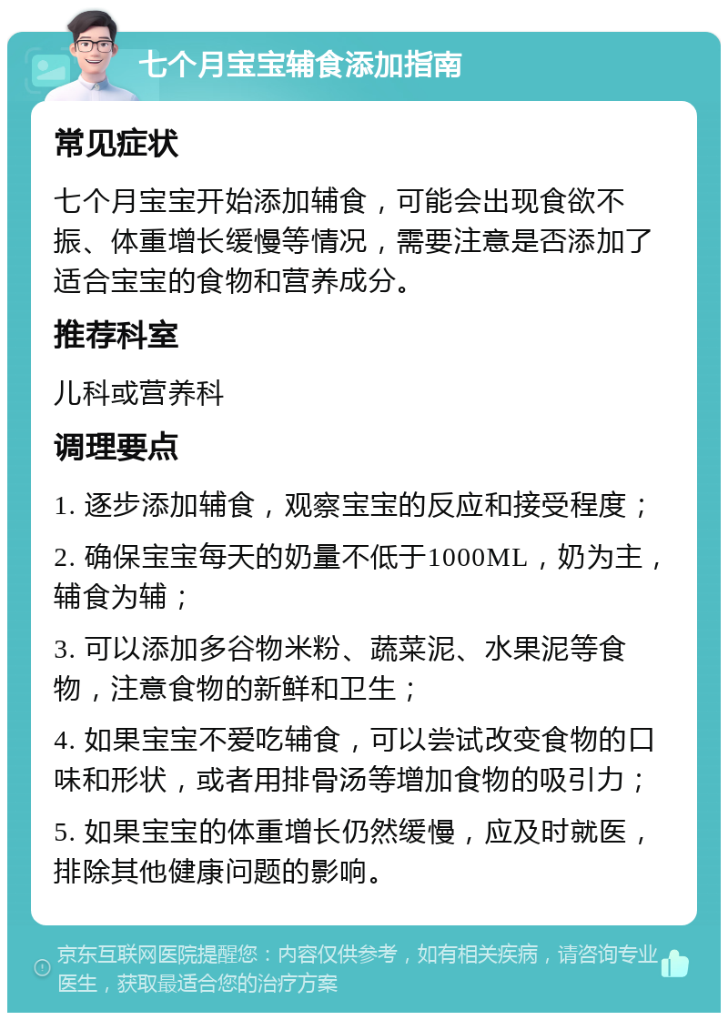 七个月宝宝辅食添加指南 常见症状 七个月宝宝开始添加辅食，可能会出现食欲不振、体重增长缓慢等情况，需要注意是否添加了适合宝宝的食物和营养成分。 推荐科室 儿科或营养科 调理要点 1. 逐步添加辅食，观察宝宝的反应和接受程度； 2. 确保宝宝每天的奶量不低于1000ML，奶为主，辅食为辅； 3. 可以添加多谷物米粉、蔬菜泥、水果泥等食物，注意食物的新鲜和卫生； 4. 如果宝宝不爱吃辅食，可以尝试改变食物的口味和形状，或者用排骨汤等增加食物的吸引力； 5. 如果宝宝的体重增长仍然缓慢，应及时就医，排除其他健康问题的影响。