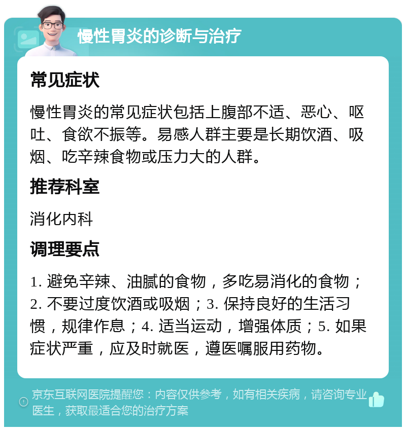 慢性胃炎的诊断与治疗 常见症状 慢性胃炎的常见症状包括上腹部不适、恶心、呕吐、食欲不振等。易感人群主要是长期饮酒、吸烟、吃辛辣食物或压力大的人群。 推荐科室 消化内科 调理要点 1. 避免辛辣、油腻的食物，多吃易消化的食物；2. 不要过度饮酒或吸烟；3. 保持良好的生活习惯，规律作息；4. 适当运动，增强体质；5. 如果症状严重，应及时就医，遵医嘱服用药物。