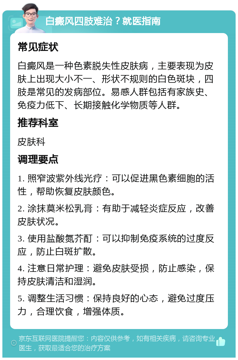 白癜风四肢难治？就医指南 常见症状 白癜风是一种色素脱失性皮肤病，主要表现为皮肤上出现大小不一、形状不规则的白色斑块，四肢是常见的发病部位。易感人群包括有家族史、免疫力低下、长期接触化学物质等人群。 推荐科室 皮肤科 调理要点 1. 照窄波紫外线光疗：可以促进黑色素细胞的活性，帮助恢复皮肤颜色。 2. 涂抹莫米松乳膏：有助于减轻炎症反应，改善皮肤状况。 3. 使用盐酸氮芥酊：可以抑制免疫系统的过度反应，防止白斑扩散。 4. 注意日常护理：避免皮肤受损，防止感染，保持皮肤清洁和湿润。 5. 调整生活习惯：保持良好的心态，避免过度压力，合理饮食，增强体质。