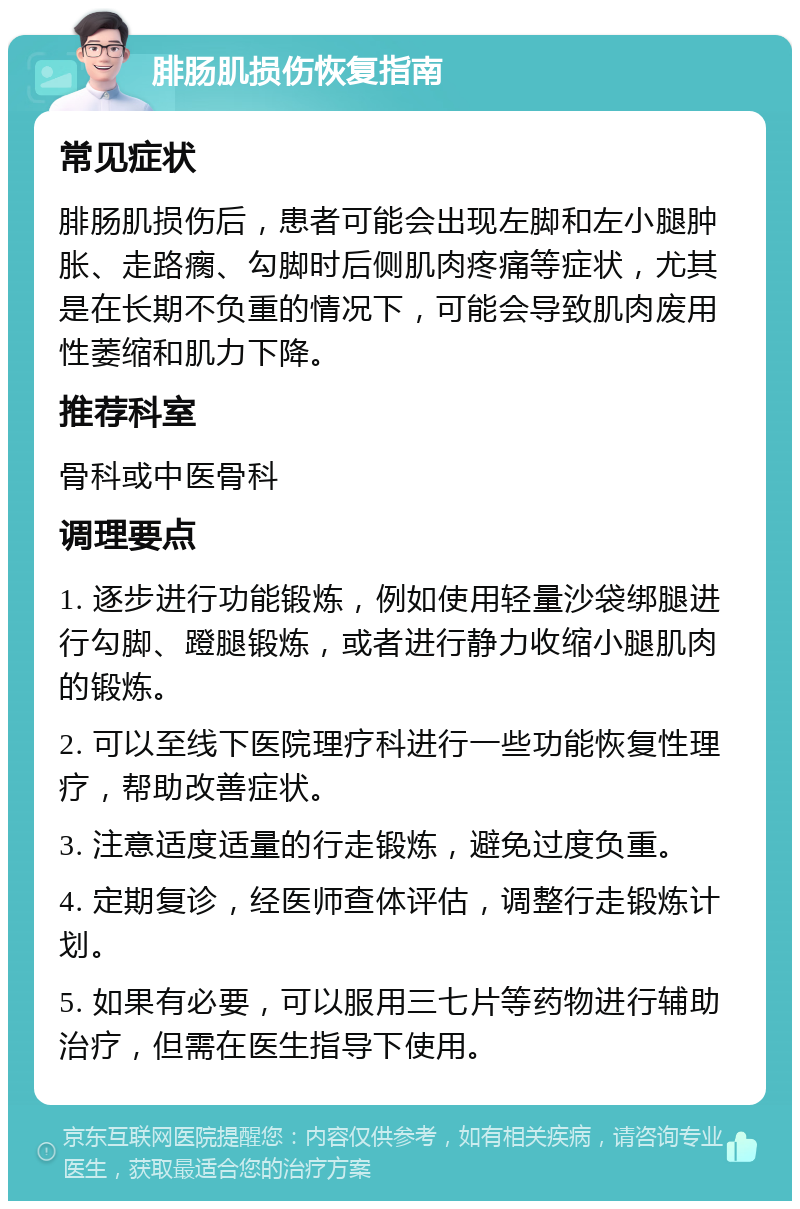 腓肠肌损伤恢复指南 常见症状 腓肠肌损伤后，患者可能会出现左脚和左小腿肿胀、走路瘸、勾脚时后侧肌肉疼痛等症状，尤其是在长期不负重的情况下，可能会导致肌肉废用性萎缩和肌力下降。 推荐科室 骨科或中医骨科 调理要点 1. 逐步进行功能锻炼，例如使用轻量沙袋绑腿进行勾脚、蹬腿锻炼，或者进行静力收缩小腿肌肉的锻炼。 2. 可以至线下医院理疗科进行一些功能恢复性理疗，帮助改善症状。 3. 注意适度适量的行走锻炼，避免过度负重。 4. 定期复诊，经医师查体评估，调整行走锻炼计划。 5. 如果有必要，可以服用三七片等药物进行辅助治疗，但需在医生指导下使用。