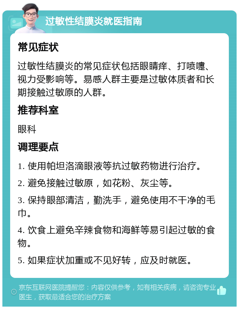 过敏性结膜炎就医指南 常见症状 过敏性结膜炎的常见症状包括眼睛痒、打喷嚏、视力受影响等。易感人群主要是过敏体质者和长期接触过敏原的人群。 推荐科室 眼科 调理要点 1. 使用帕坦洛滴眼液等抗过敏药物进行治疗。 2. 避免接触过敏原，如花粉、灰尘等。 3. 保持眼部清洁，勤洗手，避免使用不干净的毛巾。 4. 饮食上避免辛辣食物和海鲜等易引起过敏的食物。 5. 如果症状加重或不见好转，应及时就医。