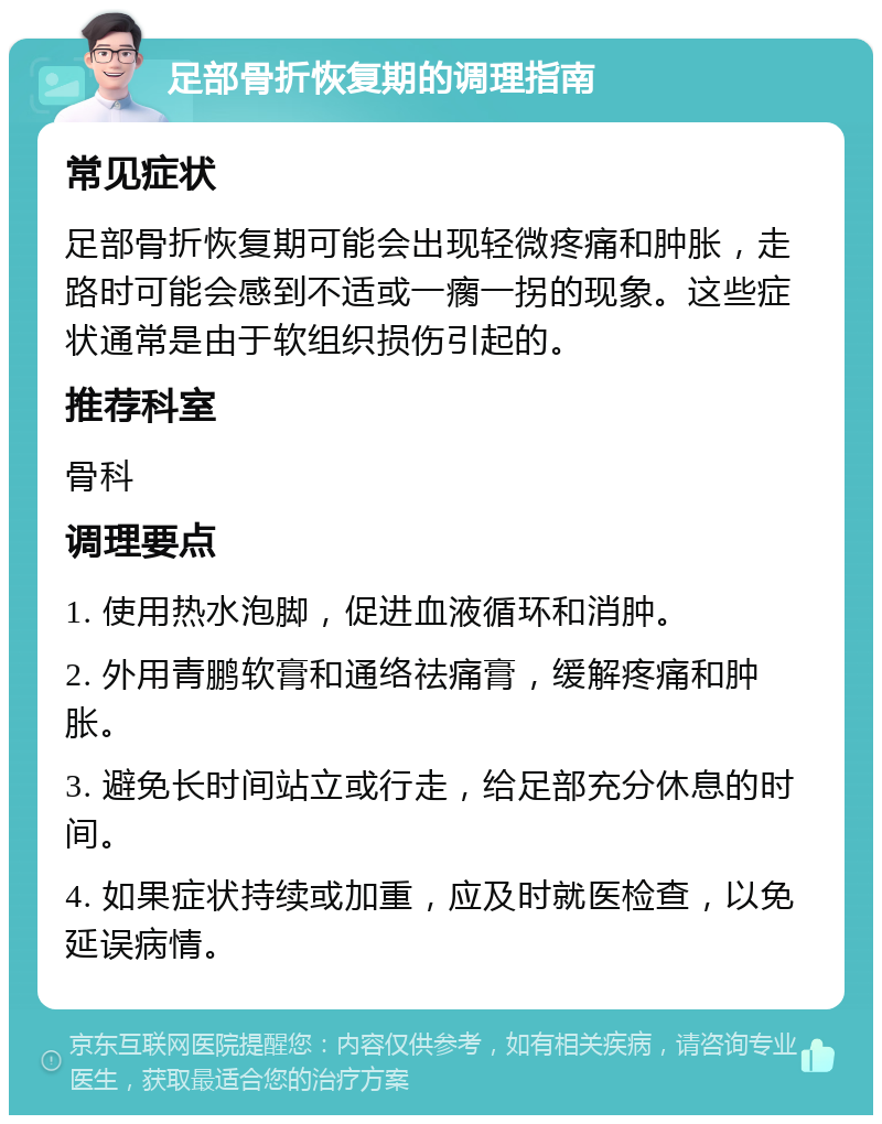 足部骨折恢复期的调理指南 常见症状 足部骨折恢复期可能会出现轻微疼痛和肿胀，走路时可能会感到不适或一瘸一拐的现象。这些症状通常是由于软组织损伤引起的。 推荐科室 骨科 调理要点 1. 使用热水泡脚，促进血液循环和消肿。 2. 外用青鹏软膏和通络祛痛膏，缓解疼痛和肿胀。 3. 避免长时间站立或行走，给足部充分休息的时间。 4. 如果症状持续或加重，应及时就医检查，以免延误病情。