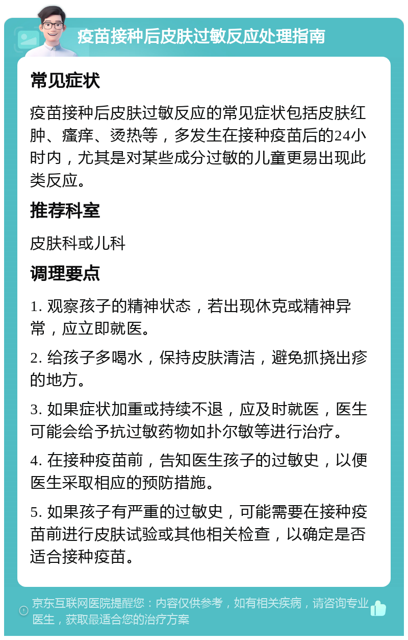 疫苗接种后皮肤过敏反应处理指南 常见症状 疫苗接种后皮肤过敏反应的常见症状包括皮肤红肿、瘙痒、烫热等，多发生在接种疫苗后的24小时内，尤其是对某些成分过敏的儿童更易出现此类反应。 推荐科室 皮肤科或儿科 调理要点 1. 观察孩子的精神状态，若出现休克或精神异常，应立即就医。 2. 给孩子多喝水，保持皮肤清洁，避免抓挠出疹的地方。 3. 如果症状加重或持续不退，应及时就医，医生可能会给予抗过敏药物如扑尔敏等进行治疗。 4. 在接种疫苗前，告知医生孩子的过敏史，以便医生采取相应的预防措施。 5. 如果孩子有严重的过敏史，可能需要在接种疫苗前进行皮肤试验或其他相关检查，以确定是否适合接种疫苗。