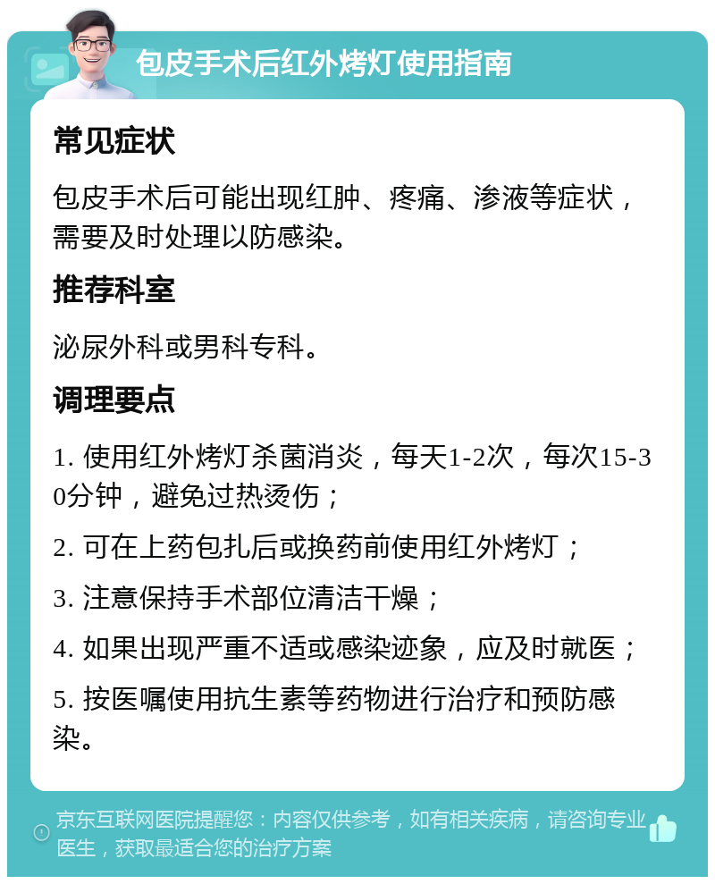 包皮手术后红外烤灯使用指南 常见症状 包皮手术后可能出现红肿、疼痛、渗液等症状，需要及时处理以防感染。 推荐科室 泌尿外科或男科专科。 调理要点 1. 使用红外烤灯杀菌消炎，每天1-2次，每次15-30分钟，避免过热烫伤； 2. 可在上药包扎后或换药前使用红外烤灯； 3. 注意保持手术部位清洁干燥； 4. 如果出现严重不适或感染迹象，应及时就医； 5. 按医嘱使用抗生素等药物进行治疗和预防感染。