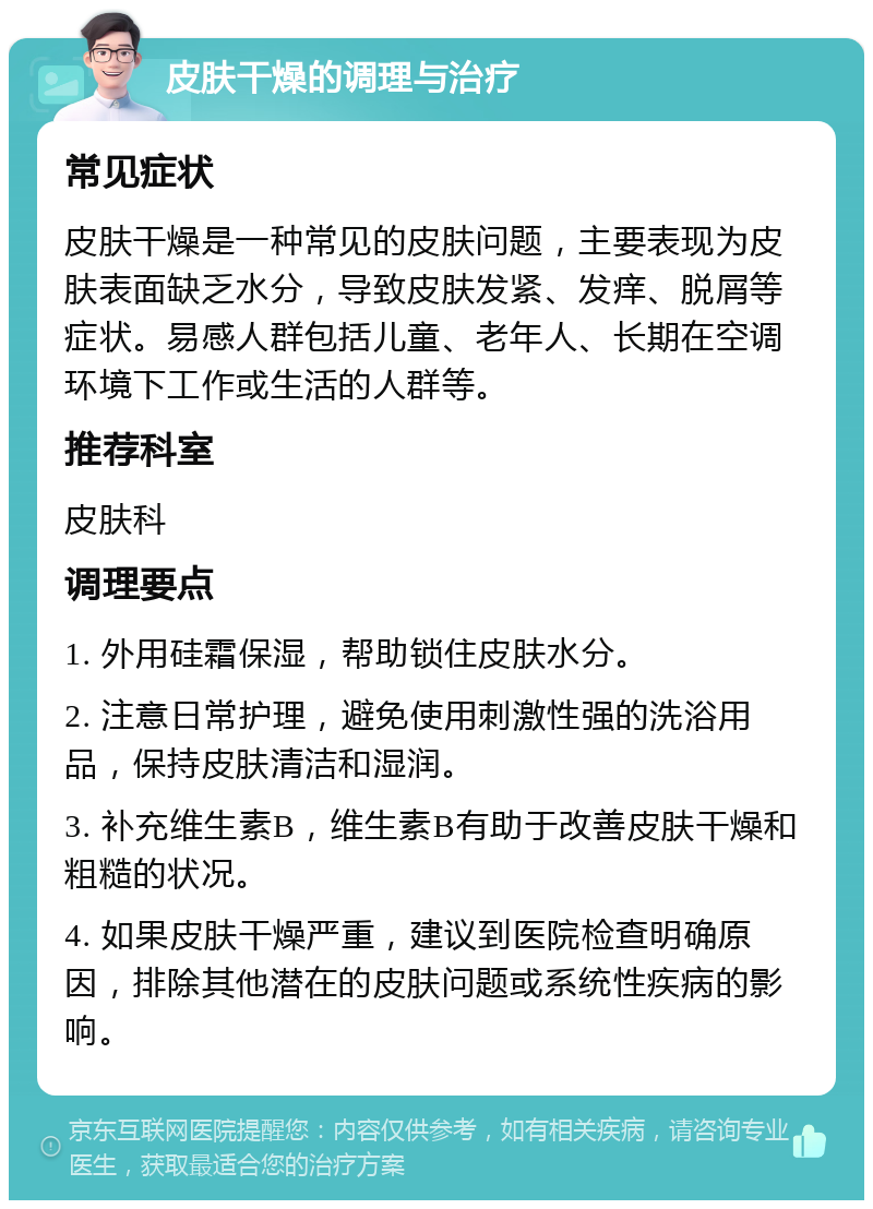 皮肤干燥的调理与治疗 常见症状 皮肤干燥是一种常见的皮肤问题，主要表现为皮肤表面缺乏水分，导致皮肤发紧、发痒、脱屑等症状。易感人群包括儿童、老年人、长期在空调环境下工作或生活的人群等。 推荐科室 皮肤科 调理要点 1. 外用硅霜保湿，帮助锁住皮肤水分。 2. 注意日常护理，避免使用刺激性强的洗浴用品，保持皮肤清洁和湿润。 3. 补充维生素B，维生素B有助于改善皮肤干燥和粗糙的状况。 4. 如果皮肤干燥严重，建议到医院检查明确原因，排除其他潜在的皮肤问题或系统性疾病的影响。